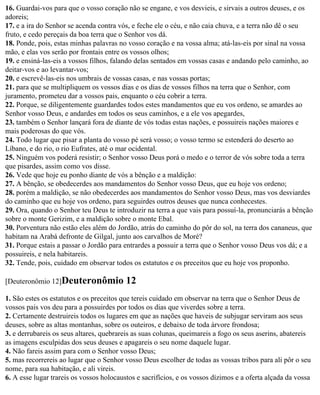 16. Guardai-vos para que o vosso coração não se engane, e vos desvieis, e sirvais a outros deuses, e os
adoreis;
17. e a ira do Senhor se acenda contra vós, e feche ele o céu, e não caia chuva, e a terra não dê o seu
fruto, e cedo pereçais da boa terra que o Senhor vos dá.
18. Ponde, pois, estas minhas palavras no vosso coração e na vossa alma; atá-las-eis por sinal na vossa
mão, e elas vos serão por frontais entre os vossos olhos;
19. e ensiná-las-eis a vossos filhos, falando delas sentados em vossas casas e andando pelo caminho, ao
deitar-vos e ao levantar-vos;
20. e escrevê-las-eis nos umbrais de vossas casas, e nas vossas portas;
21. para que se multipliquem os vossos dias e os dias de vossos filhos na terra que o Senhor, com
juramento, prometeu dar a vossos pais, enquanto o céu cobrir a terra.
22. Porque, se diligentemente guardardes todos estes mandamentos que eu vos ordeno, se amardes ao
Senhor vosso Deus, e andardes em todos os seus caminhos, e a ele vos apegardes,
23. também o Senhor lançará fora de diante de vós todas estas nações, e possuireis nações maiores e
mais poderosas do que vós.
24. Todo lugar que pisar a planta do vosso pé será vosso; o vosso termo se estenderá do deserto ao
Líbano, e do rio, o rio Eufrates, até o mar ocidental.
25. Ninguém vos poderá resistir; o Senhor vosso Deus porá o medo e o terror de vós sobre toda a terra
que pisardes, assim como vos disse.
26. Vede que hoje eu ponho diante de vós a bênção e a maldição:
27. A bênção, se obedecerdes aos mandamentos do Senhor vosso Deus, que eu hoje vos ordeno;
28. porém a maldição, se não obedecerdes aos mandamentos do Senhor vosso Deus, mas vos desviardes
do caminho que eu hoje vos ordeno, para seguirdes outros deuses que nunca conhecestes.
29. Ora, quando o Senhor teu Deus te introduzir na terra a que vais para possuí-la, pronunciarás a bênção
sobre o monte Gerizim, e a maldição sobre o monte Ebal.
30. Porventura não estão eles além do Jordão, atrás do caminho do pôr do sol, na terra dos cananeus, que
habitam na Arabá defronte de Gilgal, junto aos carvalhos de Moré?
31. Porque estais a passar o Jordão para entrardes a possuir a terra que o Senhor vosso Deus vos dá; e a
possuireis, e nela habitareis.
32. Tende, pois, cuidado em observar todos os estatutos e os preceitos que eu hoje vos proponho.

[Deuteronômio 12]Deuteronômio             12
1. São estes os estatutos e os preceitos que tereis cuidado em observar na terra que o Senhor Deus de
vossos pais vos deu para a possuirdes por todos os dias que viverdes sobre a terra.
2. Certamente destruireis todos os lugares em que as nações que haveis de subjugar serviram aos seus
deuses, sobre as altas montanhas, sobre os outeiros, e debaixo de toda árvore frondosa;
3. e derrubareis os seus altares, quebrareis as suas colunas, queimareis a fogo os seus aserins, abatereis
as imagens esculpidas dos seus deuses e apagareis o seu nome daquele lugar.
4. Não fareis assim para com o Senhor vosso Deus;
5. mas recorrereis ao lugar que o Senhor vosso Deus escolher de todas as vossas tribos para ali pôr o seu
nome, para sua habitação, e ali vireis.
6. A esse lugar trareis os vossos holocaustos e sacrifícios, e os vossos dízimos e a oferta alçada da vossa
 