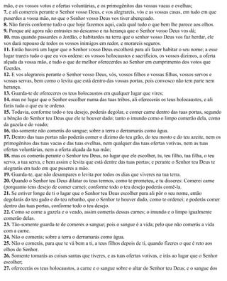 mão, e os vossos votos e ofertas voluntárias, e os primogênitos das vossas vacas e ovelhas;
7. e ali comereis perante o Senhor vosso Deus, e vos alegrareis, vós e as vossas casas, em tudo em que
puserdes a vossa mão, no que o Senhor vosso Deus vos tiver abençoado.
8. Não fareis conforme tudo o que hoje fazemos aqui, cada qual tudo o que bem lhe parece aos olhos.
9. Porque até agora não entrastes no descanso e na herança que o Senhor vosso Deus vos dá;
10. mas quando passardes o Jordão, e habitardes na terra que o senhor vosso Deus vos faz herdar, ele
vos dará repouso de todos os vossos inimigos em redor, e morareis seguros.
11. Então haverá um lugar que o Senhor vosso Deus escolherá para ali fazer habitar o seu nome; a esse
lugar trareis tudo o que eu vos ordeno: os vossos holocaustos e sacrifícios, os vossos dízimos, a oferta
alçada da vossa mão, e tudo o que de melhor oferecerdes ao Senhor em cumprimento dos votos que
fizerdes.
12. E vos alegrareis perante o Senhor vosso Deus, vós, vossos filhos e vossas filhas, vossos servos e
vossas servas, bem como o levita que está dentro das vossas portas, pois convosco não tem parte nem
herança.
13. Guarda-te de ofereceres os teus holocaustos em qualquer lugar que vires;
14. mas no lugar que o Senhor escolher numa das tuas tribos, ali oferecerás os teus holocaustos, e ali
farás tudo o que eu te ordeno.
15. Todavia, conforme todo o teu desejo, poderás degolar, e comer carne dentro das tuas portas, segundo
a bênção do Senhor teu Deus que ele te houver dado; tanto o imundo como o limpo comerão dela, como
da gazela e do veado;
16. tão-somente não comerás do sangue; sobre a terra o derramarás como água.
17. Dentro das tuas portas não poderás comer o dízimo do teu grão, do teu mosto e do teu azeite, nem os
primogênitos das tuas vacas e das tuas ovelhas, nem qualquer das tuas ofertas votivas, nem as tuas
ofertas voluntárias, nem a oferta alçada da tua mão;
18. mas os comerás perante o Senhor teu Deus, no lugar que ele escolher, tu, teu filho, tua filha, o teu
servo, a tua serva, e bem assim e levita que está dentre das tuas portas; e perante o Senhor teu Deus te
alegrarás em tudo em que puseres a mão.
19. Guarda-te, que não desampares o levita por todos os dias que viveres na tua terra.
20. Quando o Senhor teu Deus dilatar os teus termos, como te prometeu, e tu disseres: Comerei carne
(porquanto tens desejo de comer carne); conforme todo o teu desejo poderás comê-la.
21. Se estiver longe de ti o lugar que o Senhor teu Deus escolher para ali pôr o seu nome, então
degolarás do teu gado e do teu rebanho, que o Senhor te houver dado, como te ordenei; e poderás comer
dentro das tuas portas, conforme todo o teu desejo.
22. Como se come a gazela e o veado, assim comerás dessas carnes; o imundo e o limpo igualmente
comerão delas.
23. Tão-somente guarda-te de comeres o sangue; pois o sangue é a vida; pelo que não comerás a vida
com a carne.
24. Não o comerás; sobre a terra o derramarás como água.
25. Não o comerás, para que te vá bem a ti, a teus filhos depois de ti, quando fizeres o que é reto aos
olhos do Senhor.
26. Somente tomarás as coisas santas que tiveres, e as tuas ofertas votivas, e irás ao lugar que o Senhor
escolher;
27. oferecerás os teus holocaustos, a carne e o sangue sobre o altar do Senhor teu Deus; e o sangue dos
 