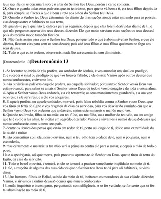 teus sacrifícios se derramará sobre o altar do Senhor teu Deus, porém a carne comerás.
28. Ouve e guarda todas estas palavras que eu te ordeno, para que te vá bem a ti, e a teus filhos depois de
ti, para sempre, se fizeres o que é bom e reto aos olhos do Senhor teu Deus.
29. Quando o Senhor teu Deus exterminar de diante de ti as nações aonde estás entrando para as possuir,
e as desapossares e habitares na sua terra,
30. guarda-te para que não te enlaces para as seguires, depois que elas forem destruídas diante de ti; e
que não perguntes acerca dos seus deuses, dizendo: De que modo serviam estas nações os seus deuses?
pois do mesmo modo também farei eu.
31. Não farás assim para com o Senhor teu Deus; porque tudo o que é abominável ao Senhor, e que ele
detesta, fizeram elas para com os seus deuses; pois até seus filhos e suas filhas queimam no fogo aos
seus deuses.
32. Tudo o que eu te ordeno, observarás; nada lhe acrescentarás nem diminuirás.

[Deuteronômio 13]Deuteronômio             13
1. Se levantar no meio de vós profeta, ou sonhador de sonhos, e vos anunciar um sinal ou prodígio,
2. e suceder o sinal ou prodígio de que vos houver falado, e ele disser: Vamos após outros deuses que
nunca conhecestes, e sirvamo-los,
3. não ouvireis as palavras daquele profeta, ou daquele sonhador; porquanto o Senhor vosso Deus vos
está provando, para saber se amais o Senhor vosso Deus de todo o vosso coração e de toda a vossa alma.
4. Após o Senhor vosso Deus andareis, e a ele temereis; os seus mandamentos guardareis, e a sua voz
ouvireis; a ele servireis, e a ele vos apegareis.
5. E aquele profeta, ou aquele sonhador, morrerá, pois falou rebeldia contra o Senhor vosso Deus, que
vos tirou da terra do Egito e vos resgatou da casa da servidão, para vos desviar do caminho em que o
Senhor vosso Deus vos ordenou que andásseis; assim exterminareis o mal do meio vós.
6. Quando teu irmão, filho da tua mãe, ou teu filho, ou tua filha, ou a mulher do teu seio, ou teu amigo
que te é como a tua alma, te incitar em segredo, dizendo: Vamos e sirvamos a outros deuses!-deuses que
nunca conheceste, nem tu nem teus pais,
7. dentre os deuses dos povos que estão em redor de ti, perto ou longe de ti, desde uma extremidade da
terra até a outra-
8. não consentirás com ele, nem o ouvirás, nem o teu olho terá piedade dele, nem o pouparás, nem o
esconderás,
9. mas certamente o matarás; a tua mão será a primeira contra ele para o matar, e depois a mão de todo o
povo;
10. e o apedrejarás, até que morra, pois procurou apartar-te do Senhor teu Deus, que te tirou da terra do
Egito, da casa da servidão.
11. Todo o Israel o ouvirá, e temerá, e não se tornará a praticar semelhante iniqüidade no meio de ti.
12. Se, a respeito de alguma das tuas cidades que o Senhor teu Deus te dá para ali habitares, ouvires
dizer:
13. Uns homens, filhos de Belial, saindo do meio de ti, incitaram os moradores da sua cidade, dizendo:
Vamos, e sirvamos a outros deuses!-deuses que nunca conheceste-
14. então inquirirás e investigarás, perguntando com diligência; e se for verdade, se for certo que se fez
tal abominação no meio de ti,
 