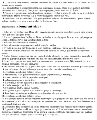 15. certamente ferirás ao fio da espada os moradores daquela cidade, destruindo a ela e a tudo o que nela
houver, até os animais.
16. E ajuntarás todo o seu despojo no meio da sua praça; e a cidade e todo o seu despojo queimarás
totalmente para o Senhor teu Deus, e será montão perpétuo; nunca mais será edificada.
17. Não se te pegará às mãos nada do anátema; para que o Senhor se aparte do ardor da sua ira, e te faça
misericórdia, e tenha piedade de ti, e te multiplique; como jurou a teus pais,
18. se ouvires a voz do Senhor teu Deus, para guardares todos os seus mandamentos, que eu hoje te
ordeno, para fazeres o que é reto aos olhos do Senhor teu Deus.

[Deuteronômio 14]Deuteronômio            14
1. Filhos sois do Senhor vosso Deus; não vos cortareis a vós mesmos, nem abrireis calva entre vossos
olhos por causa de algum morto.
2. Porque és povo santo ao Senhor teu Deus, e o Senhor te escolheu para lhe seres o seu próprio povo,
acima de todos os povos que há sobre a face da terra.
3. Nenhuma coisa abominável comereis.
4. Estes são os animais que comereis: o boi, a ovelha, a cabra,
5. o veado, a gazela, o cabrito montês, a cabra montesa, o antílope, o órix e a ovelha montesa.
6. Dentre os animais, todo o que tem a unha fendida, dividida em duas, e que rumina, esse podereis
comer.
7. Porém, dos que ruminam, ou que têm a unha fendida, não podereis comer os seguintes: o camelo, a
lebre e o querogrilo, porque ruminam, mas não têm a unha fendida; imundos vos serão;
8. nem o porco, porque tem unha fendida, mas não rumina; imundo vos será. Não comereis da carne
destes, e não tocareis nos seus cadáveres.
9. Isto podereis comer de tudo o que há nas águas: tudo o que tem barbatanas e escamas podereis comer;
10. mas tudo o que não tem barbatanas nem escamas não comereis; imundo vos será.
11. De todas as aves limpas podereis comer.
12. Mas estas são as de que não comereis: a águia, o quebrantosso, o xofrango,
13. o açor, o falcão, o milhafre segundo a sua espécie,
14. todo corvo segundo a sua espécie,
15. o avestruz, o mocho, a gaivota, o gavião segundo a sua espécie,
16. o bufo, a coruja, o porfirião,
17. o pelicano, o abutre, o corvo marinho,
18. a cegonha, a garça segundo a sua espécie, a poupa e o morcego.
19. Também todos os insetos alados vos serão imundos; não se comerão.
20. De todas as aves limpas podereis comer.
21. Não comerás nenhum animal que tenha morrido por si; ao peregrino que está dentro das tuas portas o
darás a comer, ou o venderás ao estrangeiro; porquanto és povo santo ao Senhor teu Deus. Não cozerás o
cabrito no leite de sua mãe.
22. Certamente darás os dízimos de todo o produto da tua semente que cada ano se recolher do campo.
23. E, perante o Senhor teu Deus, no lugar que escolher para ali fazer habitar o seu nome, comerás os
dízimos do teu grão, do teu mosto e do teu azeite, e os primogênitos das tuas vacas e das tuas ovelhas;
para que aprendas a temer ao Senhor teu Deus por todos os dias.
 