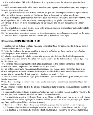 16. Mas se ele te disser: Não sairei de junto de ti; porquanto te ama a ti e a tua casa, por estar bem
contigo;
17. então tomarás uma sovela, e lhe furarás a orelha contra a porta, e ele será teu servo para sempre; e
também assim farás à tua serva.
18. Não seja duro aos teus olhos de teres de libertá-lo, pois seis anos te prestou serviço equivalente ao
dobro do salário dum mercenário; e o Senhor teu Deus te abençoará em tudo o que fizeres.
19. Todo primogênito que nascer das tuas vacas e das tuas ovelhas santificarás ao Senhor teu Deus; com
o primogênito do teu boi não trabalharás, nem tosquiarás o primogênito das tuas ovelhas.
20. Perante o Senhor teu Deus os comerás, tu e a tua casa, de ano em ano, no lugar que o Senhor
escolher.
21. Mas se nele houver algum defeito, como se for coxo, ou cego, ou tiver qualquer outra deformidade,
não o sacrificarás ao Senhor teu Deus.
22. Nas tuas portas o comerás; o imundo e o limpo igualmente o comerão, como da gazela ou do veado.
23. Somente do seu sangue não comerás; sobre a terra o derramarás como água.

[Deuteronômio 16]Deuteronômio              16
1. Guarda o mês de abibe, e celebra a páscoa ao Senhor teu Deus; porque no mês de abibe, de noite, o
Senhor teu Deus tirou-te do Egito.
2. Então, das ovelhas e das vacas, sacrificarás a páscoa ao Senhor teu Deus, no lugar que o Senhor
escolher para ali fazer habitar o seu nome.
3. Nela não comerás pão levedado; por sete dias comerás pães ázimos, pão de aflição (porquanto
apressadamente saíste da terra do Egito), para que te lembres do dia da tua saída da terra do Egito, todos
os dias da tua vida.
4. O fermento não aparecerá contigo por sete dias em todos os teus termos; também da carne que
sacrificares à tarde, no primeiro dia, nada ficará até pela manhã.
5. Não poderás sacrificar a páscoa em qualquer uma das tuas cidades que o Senhor teu Deus te dá,
6. mas no lugar que o Senhor teu Deus escolher para ali fazer habitar o seu nome; ali sacrificarás a
páscoa à tarde, ao pôr do sol, ao tempo determinado da tua saída do Egito.
7. Então a cozerás, e comerás no lugar que o Senhor teu Deus escolher; depois, pela manhã, voltarás e
irás às tuas tendas.
8. Seis dias comerás pães ázimos, e no sétimo dia haverá assembléia solene ao Senhor teu Deus; nele
nenhum trabalho farás.
9. Sete semanas contarás; desde o dia em que começares a meter a foice na seara, começarás a contar as
sete semanas.
10. Depois celebrarás a festa das semanas ao Senhor teu Deus segundo a medida da oferta voluntária da
tua mão, que darás conforme o Senhor teu Deus te houver abençoado.
11. E te regozijarás perante o Senhor teu Deus, tu, teu filho e tua filha, teu servo e tua serva, o levita que
está dentro das tuas portas, o peregrino, o órfão e a viúva que estão no meio de ti, no lugar que o Senhor
teu Deus escolher para ali fazer habitar o seu nome.
12. Também te lembrarás de que foste servo no Egito, e guardarás estes estatutos, e os cumpriras.
13. A festa dos tabernáculos celebrarás por sete dias, quando tiveres colhido da tua eira e do teu lagar.
14. E na tua festa te regozijarás, tu, teu filho e tua filha, teu servo e tua serva, e o levita, o peregrino, o
 