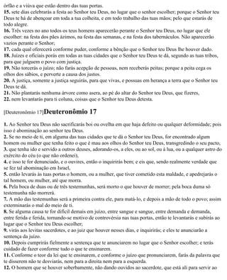 órfão e a viúva que estão dentro das tuas portas.
15. sete dias celebrarás a festa ao Senhor teu Deus, no lugar que o senhor escolher; porque o Senhor teu
Deus te há de abençoar em toda a tua colheita, e em todo trabalho das tuas mãos; pelo que estarás de
todo alegre.
16. Três vezes no ano todos os teus homens aparecerão perante o Senhor teu Deus, no lugar que ele
escolher: na festa dos pães ázimos, na festa das semanas, e na festa dos tabernáculos. Não aparecerão
vazios perante o Senhor;
17. cada qual oferecerá conforme puder, conforme a bênção que o Senhor teu Deus lhe houver dado.
18. Juízes e oficiais porás em todas as tuas cidades que o Senhor teu Deus te dá, segundo as tuas tribos,
para que julguem o povo com justiça.
19. Não torcerás o juízo; não farás acepção de pessoas, nem receberás peitas; porque a peita cega os
olhos dos sábios, e perverte a causa dos justos.
20. A justiça, somente a justiça seguirás, para que vivas, e possuas em herança a terra que o Senhor teu
Deus te dá.
21. Não plantarás nenhuma árvore como asera, ao pé do altar do Senhor teu Deus, que fizeres,
22. nem levantarás para ti coluna, coisas que o Senhor teu Deus detesta.

[Deuteronômio 17]Deuteronômio             17
1. Ao Senhor teu Deus não sacrificarás boi ou ovelha em que haja defeito ou qualquer deformidade; pois
isso é abominação ao senhor teu Deus.
2. Se no meio de ti, em alguma das tuas cidades que te dá o Senhor teu Deus, for encontrado algum
homem ou mulher que tenha feito o que é mau aos olhos do Senhor teu Deus, transgredindo o seu pacto,
3. que tenha ido e servido a outros deuses, adorando-os, a eles, ou ao sol, ou à lua, ou a qualquer astro do
exército do céu (o que não ordenei),
4. e isso te for denunciado, e o ouvires, então o inquirirás bem; e eis que, sendo realmente verdade que
se fez tal abominação em Israel,
5. então levarás às tuas portas o homem, ou a mulher, que tiver cometido esta maldade, e apedrejarás o
tal homem, ou mulher, até que morra.
6. Pela boca de duas ou de três testemunhas, será morto o que houver de morrer; pela boca duma só
testemunha não morrerá.
7. A mão das testemunhas será a primeira contra ele, para matá-lo, e depois a mão de todo o povo; assim
exterminarás o mal do meio de ti.
8. Se alguma causa te for difícil demais em juízo, entre sangue e sangue, entre demanda e demanda,
entre ferida e ferida, tornando-se motivo de controvérsia nas tuas portas, então te levantarás e subirás ao
lugar que o Senhor teu Deus escolher;
9. virás aos levitas sacerdotes, e ao juiz que houver nesses dias, e inquirirás; e eles te anunciarão a
sentença da juízo.
10. Depois cumprirás fielmente a sentença que te anunciarem no lugar que o Senhor escolher; e terás
cuidado de fazer conforme tudo o que te ensinarem.
11. Conforme o teor da lei que te ensinarem, e conforme o juízo que pronunciarem, farás da palavra que
te disserem não te desviarás, nem para a direita nem para a esquerda.
12. O homem que se houver soberbamente, não dando ouvidos ao sacerdote, que está ali para servir ao
 