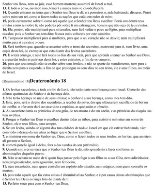 Senhor teu Deus, nem ao juiz, esse homem morrerá; assumirá de Israel o mal.
13. E todo o povo, ouvindo isso, temerá e nunca mais se ensoberbecerá.
14. Quando entrares na terra que o Senhor teu Deus te dá, e a possuíres e, nela habitando, disseres: Porei
sobre mim um rei, como o fazem todas as nações que estão em redor de mim;
15. porás certamente sobre ti como rei aquele que o Senhor teu Deus escolher. Porás um dentre teus
irmãos como rei sobre ti; não poderás pôr sobre ti um estrangeiro, homem que não seja de teus irmãos.
16. Ele, porém, não multiplicará para si cavalos, nem fará voltar o povo ao Egito, para multiplicar
cavalos; pois o Senhor vos tem dito: Nunca mais voltareis por este caminho.
17. Tampouco multiplicará para si mulheres, para que o seu coração não se desvie; nem multiplicará
muito para si a prata e o ouro.
18. Será também que, quando se assentar sobre o trono do seu reino, escreverá para si, num livro, uma
cópia desta lei, do exemplar que está diante dos levitas sacerdotes.
19. E o terá consigo, e nele lerá todos os dias da sua vida, para que aprenda a temer ao Senhor seu Deus,
e a guardar todas as palavras desta lei, e estes estatutos, a fim de os cumprir;
20. para que seu coração não se exalte sobre seus irmãos, e não se aparte do mandamento, nem para a
direita nem para a esquerda; a fim de que prolongue os seus dias no seu reino, ele e seus filhos, no meio
de Israel.

[Deuteronômio 18]Deuteronômio             18
1. Os levitas sacerdotes, e toda a tribo de Levi, não terão parte nem herança com Israel. Comerão das
ofertas queimadas do Senhor e da herança dele.
2. Não terão herança no meio de seus irmãos; o Senhor é a sua herança, como lhes tem dito.
3. Este, pois, será o direito dos sacerdotes, a receber do povo, dos que oferecerem sacrifícios de boi ou
de ovelha: o ofertante dará ao sacerdote a espádua, as queixadas e o bucho.
4. Ao sacerdote darás as primícias do teu grão, do teu mosto e do teu azeite, e as primícias da tosquia das
tuas ovelhas.
5. Porque o Senhor teu Deus o escolheu dentre todas as tribos, para assistir e ministrar em nome do
Senhor, ele e seus filhos, para sempre.
6. Se um levita, saindo de alguma das tuas cidades de todo o Israel em que ele estiver habitando, vier
com todo o desejo da sua alma ao lugar que o Senhor escolher,
7. e ministrar em nome do Senhor seu Deus, como o fazem todos os seus irmãos, os levitas, que assistem
ali perante o Senhor,
8. comerá porção igual à deles, fora a das vendas do seu patrimônio.
9. Quando entrares na terra que o Senhor teu Deus te dá, não aprenderás a fazer conforme as
abominações daqueles povos.
10. Não se achará no meio de ti quem faça passar pelo fogo o seu filho ou a sua filha, nem adivinhador,
nem prognosticador, nem agoureiro, nem feiticeiro,
11. nem encantador, nem quem consulte um espírito adivinhador, nem mágico, nem quem consulte os
mortos;
12. pois todo aquele que faz estas coisas é abominável ao Senhor, e é por causa destas abominações que
o Senhor teu Deus os lança fora de diante de ti.
13. Perfeito serás para com o Senhor teu Deus.
 
