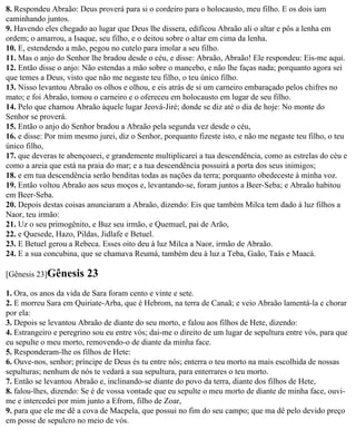 8. Respondeu Abraão: Deus proverá para si o cordeiro para o holocausto, meu filho. E os dois iam
caminhando juntos.
9. Havendo eles chegado ao lugar que Deus lhe dissera, edificou Abraão ali o altar e pôs a lenha em
ordem; o amarrou, a Isaque, seu filho, e o deitou sobre o altar em cima da lenha.
10. E, estendendo a mão, pegou no cutelo para imolar a seu filho.
11. Mas o anjo do Senhor lhe bradou desde o céu, e disse: Abraão, Abraão! Ele respondeu: Eis-me aqui.
12. Então disse o anjo: Não estendas a mão sobre o mancebo, e não lhe faças nada; porquanto agora sei
que temes a Deus, visto que não me negaste teu filho, o teu único filho.
13. Nisso levantou Abraão os olhos e olhou, e eis atrás de si um carneiro embaraçado pelos chifres no
mato; e foi Abraão, tomou o carneiro e o ofereceu em holocausto em lugar de seu filho.
14. Pelo que chamou Abraão àquele lugar Jeová-Jiré; donde se diz até o dia de hoje: No monte do
Senhor se proverá.
15. Então o anjo do Senhor bradou a Abraão pela segunda vez desde o céu,
16. e disse: Por mim mesmo jurei, diz o Senhor, porquanto fizeste isto, e não me negaste teu filho, o teu
único filho,
17. que deveras te abençoarei, e grandemente multiplicarei a tua descendência, como as estrelas do céu e
como a areia que está na praia do mar; e a tua descendência possuirá a porta dos seus inimigos;
18. e em tua descendência serão benditas todas as nações da terra; porquanto obedeceste à minha voz.
19. Então voltou Abraão aos seus moços e, levantando-se, foram juntos a Beer-Seba; e Abraão habitou
em Beer-Seba.
20. Depois destas coisas anunciaram a Abraão, dizendo: Eis que também Milca tem dado à luz filhos a
Naor, teu irmão:
21. Uz o seu primogênito, e Buz seu irmão, e Quemuel, pai de Arão,
22. e Quesede, Hazo, Pildas, Jidlafe e Betuel.
23. E Betuel gerou a Rebeca. Esses oito deu à luz Milca a Naor, irmão de Abraão.
24. E a sua concubina, que se chamava Reumá, também deu à luz a Teba, Gaão, Taás e Maacá.

[Gênesis 23]Gênesis      23
1. Ora, os anos da vida de Sara foram cento e vinte e sete.
2. E morreu Sara em Quiriate-Arba, que é Hebrom, na terra de Canaã; e veio Abraão lamentá-la e chorar
por ela:
3. Depois se levantou Abraão de diante do seu morto, e falou aos filhos de Hete, dizendo:
4. Estrangeiro e peregrino sou eu entre vós; dai-me o direito de um lugar de sepultura entre vós, para que
eu sepulte o meu morto, removendo-o de diante da minha face.
5. Responderam-lhe os filhos de Hete:
6. Ouve-nos, senhor; príncipe de Deus és tu entre nós; enterra o teu morto na mais escolhida de nossas
sepulturas; nenhum de nós te vedará a sua sepultura, para enterrares o teu morto.
7. Então se levantou Abraão e, inclinando-se diante do povo da terra, diante dos filhos de Hete,
8. falou-lhes, dizendo: Se é de vossa vontade que eu sepulte o meu morto de diante de minha face, ouvi-
me e intercedei por mim junto a Efrom, filho de Zoar,
9. para que ele me dê a cova de Macpela, que possui no fim do seu campo; que ma dê pelo devido preço
em posse de sepulcro no meio de vós.
 