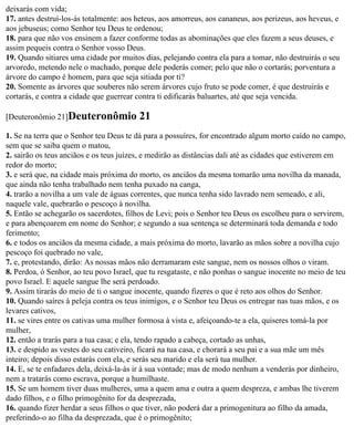 deixarás com vida;
17. antes destruí-los-ás totalmente: aos heteus, aos amorreus, aos cananeus, aos perizeus, aos heveus, e
aos jebuseus; como Senhor teu Deus te ordenou;
18. para que não vos ensinem a fazer conforme todas as abominações que eles fazem a seus deuses, e
assim pequeis contra o Senhor vosso Deus.
19. Quando sitiares uma cidade por muitos dias, pelejando contra ela para a tomar, não destruirás o seu
arvoredo, metendo nele o machado, porque dele poderás comer; pelo que não o cortarás; porventura a
árvore do campo é homem, para que seja sitiada por ti?
20. Somente as árvores que souberes não serem árvores cujo fruto se pode comer, é que destruirás e
cortarás, e contra a cidade que guerrear contra ti edificarás baluartes, até que seja vencida.

[Deuteronômio 21]Deuteronômio            21
1. Se na terra que o Senhor teu Deus te dá para a possuíres, for encontrado algum morto caído no campo,
sem que se saiba quem o matou,
2. sairão os teus anciãos e os teus juízes, e medirão as distâncias dali até as cidades que estiverem em
redor do morto;
3. e será que, na cidade mais próxima do morto, os anciãos da mesma tomarão uma novilha da manada,
que ainda não tenha trabalhado nem tenha puxado na canga,
4. trarão a novilha a um vale de águas correntes, que nunca tenha sido lavrado nem semeado, e ali,
naquele vale, quebrarão o pescoço à novilha.
5. Então se achegarão os sacerdotes, filhos de Levi; pois o Senhor teu Deus os escolheu para o servirem,
e para abençoarem em nome do Senhor; e segundo a sua sentença se determinará toda demanda e todo
ferimento;
6. e todos os anciãos da mesma cidade, a mais próxima do morto, lavarão as mãos sobre a novilha cujo
pescoço foi quebrado no vale,
7. e, protestando, dirão: As nossas mãos não derramaram este sangue, nem os nossos olhos o viram.
8. Perdoa, ó Senhor, ao teu povo Israel, que tu resgataste, e não ponhas o sangue inocente no meio de teu
povo Israel. E aquele sangue lhe será perdoado.
9. Assim tirarás do meio de ti o sangue inocente, quando fizeres o que é reto aos olhos do Senhor.
10. Quando saíres à peleja contra os teus inimigos, e o Senhor teu Deus os entregar nas tuas mãos, e os
levares cativos,
11. se vires entre os cativas uma mulher formosa à vista e, afeiçoando-te a ela, quiseres tomá-la por
mulher,
12. então a trarás para a tua casa; e ela, tendo rapado a cabeça, cortado as unhas,
13. e despido as vestes do seu cativeiro, ficará na tua casa, e chorará a seu pai e a sua mãe um mês
inteiro; depois disso estarás com ela, e serás seu marido e ela será tua mulher.
14. E, se te enfadares dela, deixá-la-ás ir à sua vontade; mas de modo nenhum a venderás por dinheiro,
nem a tratarás como escrava, porque a humilhaste.
15. Se um homem tiver duas mulheres, uma a quem ama e outra a quem despreza, e ambas lhe tiverem
dado filhos, e o filho primogênito for da desprezada,
16. quando fizer herdar a seus filhos o que tiver, não poderá dar a primogenitura ao filho da amada,
preferindo-o ao filha da desprezada, que é o primogênito;
 