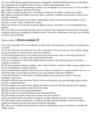 17. mas ao filho da aborrecida reconhecerá por primogênito, dando-lhe dobrada porção de tudo quanto
tiver, porquanto ele é as primícias da sua força; o direito da primogenitura é dele.
18. Se alguém tiver um filho contumaz e rebelde, que não obedeça à voz de seu pai e à voz de sua mãe, e
que, embora o castiguem, não lhes dê ouvidos,
19. seu pai e sua mãe, pegando nele, o levarão aos anciãos da sua cidade, e à porta do seu lugar;
20. e dirão aos anciãos da cidade: Este nosso filho é contumaz e rebelde; não dá ouvidos à nossa voz; é
comilão e beberrão.
21. Então todos os homens da sua cidade o apedrejarão, até que morra; assim exterminarás o mal do
meio de ti; e todo o Israel, ouvindo isso, temerá.
22. Se um homem tiver cometido um pecado digno de morte, e for morto, e o tiveres pendurado num
madeiro,
23. o seu cadáver não permanecerá toda a noite no madeiro, mas certamente o enterrarás no mesmo dia;
porquanto aquele que é pendurado é maldito de Deus. Assim não contaminarás a tua terra, que o Senhor
teu Deus te dá em herança.

[Deuteronômio 22]Deuteronômio            22
1. Se vires extraviado o boi ou a ovelha de teu irmão, não te desviarás deles; sem falta os reconduzirás a
teu irmão.
2. E se teu irmão não estiver perto de ti ou não o conheceres, levá-los-ás para tua casa e ficarão contigo
até que teu irmão os venha procurar; então lhes restituirás.
3. Assim farás também com o seu jumento, bem como com as suas vestes, e com toda coisa que teu
irmão tiver perdido e tu achares; não te poderás desviar deles.
4. Se vires o jumento ou o boi de teu irmão caídos no caminho, não te desviarás deles; sem falta o
ajudarás a levantá-los.
5. Não haverá traje de homem na mulher, e não vestirá o homem vestido de mulher, porque qualquer que
faz isto é abominação ao Senhor teu Deus.
6. Se encontrares pelo caminho, numa árvore ou no chão, um ninho de ave com passarinhos ou ovos, e a
mãe posta sobre os passarinhos, ou sobre os ovos, não temerás a mãe com os filhotes;
7. sem falta deixarás ir a mãe, porém os filhotes poderás tomar; para que te vá bem, e para que
prolongues os teus dias.
8. Quando edificares uma casa nova, farás no terraço um parapeito, para que não tragas sangue sobre a
tua casa, se alguém dali cair.
9. Não semearás a tua vinha de duas espécies de semente, para que não fique sagrado todo o produto,
tanto da semente que semeares como do fruto da vinha.
10. Não lavrarás com boi e jumento juntamente.
11. Não te vestirás de estofo misturado, de lã e linho juntamente.
12. Porás franjas nos quatro cantos da tua manta, com que te cobrires.
13. Se um homem tomar uma mulher por esposa, e, tendo coabitado com ela, vier a desprezá-la,
14. e lhe atribuir coisas escandalosas, e contra ela divulgar má fama, dizendo: Tomei esta mulher e,
quando me cheguei a ela, não achei nela os sinais da virgindade;
15. então o pai e a mãe da moça tomarão os sinais da virgindade da moça, e os levarão aos anciãos da
cidade, à porta;
 