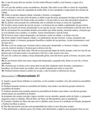 16. e o pai da moça dirá aos anciãos: Eu dei minha filha por mulher a este homem, e agora ele a
despreza,
17. e eis que lhe atribuiu coisas escandalosas, dizendo: Não achei na tua filha os sinais da virgindade;
porém eis aqui os sinais da virgindade de minha filha. E eles estenderão a roupa diante dos anciãos da
cidade.
18. Então os anciãos daquela cidade, tomando o homem, o castigarão,
19. e, multando-o em cem siclos de prata, os darão ao pai da moça, porquanto divulgou má fama sobre
uma virgem de Israel. Ela ficará sendo sua mulher, e ele por todos os seus dias não poderá repudiá-la.
20. Se, porém, esta acusação for confirmada, não se achando na moça os sinais da virgindade,
21. levarão a moça à porta da casa de seu pai, e os homens da sua cidade a apedrejarão até que morra;
porque fez loucura em Israel, prostituindo-se na casa de seu pai. Assim exterminarás o mal do meio de ti.
22. Se um homem for encontrado deitado com mulher que tenha marido, morrerão ambos, o homem que
se tiver deitado com a mulher, e a mulher. Assim exterminarás o mal de Israel.
23. Se houver moça virgem desposada e um homem a achar na cidade, e se deitar com ela,
24. trareis ambos à porta daquela cidade, e os apedrejareis até que morram: a moça, porquanto não
gritou na cidade, e o homem, porquanto humilhou a mulher do seu próximo. Assim exterminarás o mal
do meio de ti.
25. Mas se for no campo que o homem achar a moça que é desposada, e o homem a forçar, e se deitar
com ela, morrerá somente o homem que se deitou com ela;
26. porém, à moça não farás nada. Não há na moça pecado digno de morte; porque, como no caso de um
homem que se levanta contra o seu próximo e lhe tira a vida, assim é este caso;
27. pois ele a achou no campo; a moça desposada gritou, mas não houve quem a livrasse. em juízo, entre
sangue
28. Se um homem achar uma moça virgem não desposada e, pegando nela, deitar-se com ela, e forem
apanhados,
29. o homem que se deitou com a moça dará ao pai dela cinqüenta siclos de prata, e porquanto a
humilhou, ela ficará sendo sua mulher; não a poderá repudiar por todos os seus dias.
30. Nenhum homem tomará a mulher de seu pai, e não levantará a cobertura de seu pai.

[Deuteronômio 23]Deuteronômio            23
1. Aquele a quem forem trilhados os testículos, ou for cortado o membro viril, não entrará na assembléia
do Senhor.
2. Nenhum bastardo entrará na assembléia do Senhor; nem ainda a sua décima geração entrará na
assembléia do Senhor.
3. Nenhum amonita nem moabita entrará na assembléia do Senhor; nem ainda a sua décima geração
entrará jamais na assembléia do Senhor;
4. porquanto não saíram com pão e água a receber-vos no caminho, quando saíeis do Egito; e, porquanto
alugaram contra ti a Balaão, filho de Beor, de Petor, da Mesopotâmia, para te amaldiçoar.
5. Contudo o Senhor teu Deus não quis ouvir a Balaão, antes trocou-te a maldição em bênção; porquanto
o Senhor teu Deus te amava.
6. Não lhes procurarás nem paz nem prosperidade por todos os teus dias para sempre.
7. Não abominarás o edomeu, pois é teu irmão; nem abominarás o egípcio, pois peregrino foste na sua
 