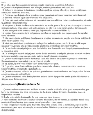 terra.
8. Os filhos que lhes nascerem na terceira geração entrarão na assembléia do Senhor.
9. Quando te acampares contra os teus inimigos, então te guardarás de toda coisa má.
10. Se houver no meio de ti alguém que por algum acidente noturno não estiver limpo, sairá fora do
arraial; não entrará no meio dele.
11. Porém, ao cair da tarde, ele se lavará em água; e depois do sol posto, entrará no meio do arraial.
12. Também terás um lugar fora do arraial, para onde sairás.
13. Entre os teus utensílios terás uma pá; e quando te assentares lá fora, então com ela cavarás e, virando-
te, cobrirás o teu excremento;
14. porquanto o Senhor teu Deus anda no meio do teu arraial, para te livrar, e para te entregar a ti os teus
inimigos; pelo que o teu arraial será santo, para que ele não veja coisa impura em ti, e de ti se aparte.
15. Não entregarás a seu senhor o servo que, fugindo dele, se tiver acolhido a ti;
16. contigo ficará, no meio de ti, no lugar que escolher em alguma das tuas cidades, onde lhe agradar;
não o oprimirás.
17. Não haverá dentre as filhas de Israel quem se prostitua no serviço do templo, nem dentre os filhos de
Israel haverá quem o faça;
18. não trarás o salário da prostituta nem o aluguel do sodomita para a casa do Senhor teu Deus por
qualquer voto, porque uma e outra coisa são igualmente abomináveis ao Senhor teu Deus.
19. Do teu irmão não exigirás juros; nem de dinheiro, nem de comida, nem de qualquer outra coisa que
se empresta a juros.
20. Do estrangeiro poderás exigir juros; porém do teu irmão não os exigirás, para que o Senhor teu Deus
te abençoe em tudo a que puseres a mão, na terra à qual vais para a possuíres.
21. Quando fizeres algum voto ao Senhor teu Deus, não tardarás em cumpri-lo; porque o Senhor teu
Deus certamente o requererá de ti, e em ti haverá pecado.
22. Se, porém, te abstiveres de fazer voto, não haverá pecado em ti.
23. O que tiver saído dos teus lábios guardarás e cumprirás, tal como voluntariamente o votaste ao
Senhor teu Deus, prometendo-o pela tua boca.
24. Quando entrares na vinha do teu próximo, poderás comer uvas conforme o teu desejo, até te fartares,
porém não as porás no teu alforje.
25. Quando entrares na seara do teu próximo, poderás colher espigas com a mão, porém não meterás a
foice na seara do teu próximo.

[Deuteronômio 24]Deuteronômio             24
1. Quando um homem tomar uma mulher e se casar com ela, se ela não achar graça aos seus olhos, por
haver ele encontrado nela coisa vergonhosa, far-lhe-á uma carta de divórcio e lha dará na mão, e a
despedirá de sua casa.
2. Se ela, pois, saindo da casa dele, for e se casar com outro homem,
3. e este também a desprezar e, fazendo-lhe carta de divórcio, lha der na mão, e a despedir de sua casa;
ou se este último homem, que a tomou para si por mulher, vier a morrer;
4. então seu primeiro marido que a despedira, não poderá tornar a tomá-la por mulher, depois que foi
contaminada; pois isso é abominação perante o Senhor. Não farás pecar a terra que o Senhor teu Deus te
dá por herança.
 