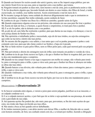 5. Quando um homem for recém-casado não sairá à guerra, nem se lhe imporá cargo público; por um
ano inteiro ficará livre na sua casa, para se regozijar com a sua mulher, que tomou.
6. Ninguém tomará em penhor as duas mós, nem mesmo a mó de cima, pois se penhoraria assim a vida.
7. Se for descoberto alguém que, havendo furtado um dentre os seus irmãos, dos filhos de Israel, e tenha
escravizado, ou vendido, esse ladrão morrerá. Assim exterminarás o mal do meio de ti.
8. No tocante à praga da lepra, toma cuidado de observar diligentemente tudo o que te ensinarem os
levitas sacerdotes; segundo lhes tenho ordenado, assim cuidarás de fazer.
9. Lembra-te do que o Senhor teu Deus fez a Miriã no caminho, quando saíste do Egito.
10. Quando emprestares alguma coisa ao teu próximo, não entrarás em sua casa para lhe tirar o penhor;
11. ficarás do lado de fora, e o homem, a quem fizeste o empréstimo, te trará para fora o penhor.
12. E se ele for pobre, não te deitarás com o seu penhor;
13. ao pôr do sol, sem falta lhe restituirás o penhor, para que durma na sua roupa, e te abençoe; e isso te
será justiça diante do Senhor teu Deus.
14. Não oprimirás o trabalhador pobre e necessitado, seja ele de teus irmãos, ou seja dos estrangeiros
que estão na tua terra e dentro das tuas portas.
15. No mesmo dia lhe pagarás o seu salário, e isso antes que o sol se ponha; porquanto é pobre e está
contando com isso; para que não clame contra ti ao Senhor, e haja em ti pecado.
16. Não se farão morrer os pais pelos filhos, nem os filhos pelos pais; cada qual morrerá pelo seu próprio
pecado.
17. Não perverterás o direito do estrangeiro nem do órfão; nem tomarás em penhor o vestido da viúva.
18. Lembrar-te-ás de que foste escravo no Egito, e de que o Senhor teu Deus te resgatou dali; por isso eu
te dou este mandamento para o cumprires.
19. Quando no teu campo fizeres a tua sega e esqueceres um molho no campo, não voltarás para tomá-
lo; para o estrangeiro para o órfão, e para a viúva será, para que o Senhor teu Deus te abençoe em todas
as obras das tuas mãos.
20. Quando bateres a tua oliveira, não voltarás para colher o fruto dos ramos; para o estrangeiro, para o
órfão, e para a viúva será.
21. Quando vindimares a tua vinha, não voltarás para rebuscá-la; para o estrangeiro, para o órfão, e para
a viúva será.
22. E lembrar-te-ás de que foste escravo na terra do Egito; por isso eu te dou este mandamento para o
cumprires.

[Deuteronômio 25]Deuteronômio             25
1. Se houver contenda entre alguns, e vierem a juízo para serem julgados, justificar-se-á ao inocente, e
ao culpado condenar-se-á.
2. E se o culpado merecer açoites, o juiz fará que ele se deite e seja açoitado na sua presença, de acordo
com a gravidade da sua culpa.
3. Até quarenta açoites lhe poderá dar, não mais; para que, porventura, se lhe der mais açoites do que
estes, teu irmão não fique envilecido aos teus olhos.
4. Não atarás a boca ao boi quando estiver debulhando.
5. Se irmãos morarem juntos, e um deles morrer sem deixar filho, a mulher do falecido não se casará
com homem estranho, de fora; seu cunhado estará com ela, e a tomará por mulher, fazendo a obrigação
 