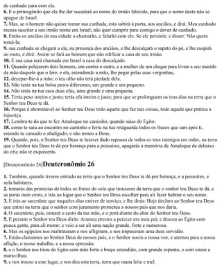 de cunhado para com ela.
6. E o primogênito que ela lhe der sucederá ao nome do irmão falecido, para que o nome deste não se
apague de Israel.
7. Mas, se o homem não quiser tomar sua cunhada, esta subirá à porta, aos anciãos, e dirá: Meu cunhado
recusa suscitar a seu irmão nome em Israel; não quer cumprir para comigo o dever de cunhado.
8. Então os anciãos da sua cidade o chamarão, e falarão com ele. Se ele persistir, e disser: Não quero
tomá-la;
9. sua cunhada se chegará a ele, na presença dos anciãos, e lhe descalçará o sapato do pé, e lhe cuspirá
ao rosto, e dirá: Assim se fará ao homem que não edificar a casa de seu irmão.
10. E sua casa será chamada em Israel a casa do descalçado.
11. Quando pelejarem dois homens, um contra o outro, e a mulher de um chegar para livrar a seu marido
da mão daquele que o fere, e ela, estendendo a mão, lhe pegar pelas suas vergonhas,
12. decepar-lhe-á a mão; o teu olho não terá piedade dela.
13. Não terás na tua bolsa pesos diferentes, um grande e um pequeno.
14. Não terás na tua casa duas efas, uma grande e uma pequena.
15. Terás peso inteiro e justo; terás efa inteira e justa; para que se prolonguem os teus dias na terra que o
Senhor teu Deus te dá.
16. Porque é abominável ao Senhor teu Deus todo aquele que faz tais coisas, todo aquele que pratica a
injustiça.
17. Lembra-te do que te fez Amaleque no caminho, quando saías do Egito;
18. como te saiu ao encontro no caminho e feriu na tua retaguarda todos os fracos que iam após ti,
estando tu cansado e afadigado; e não temeu a Deus.
19. Quando, pois, o Senhor teu Deus te houver dado repouso de todos os teus inimigos em redor, na terra
que o Senhor teu Deus te dá por herança para a possuíres, apagarás a memória de Amaleque de debaixo
do céu; não te esquecerás.

[Deuteronômio 26]Deuteronômio             26
1. Também, quando tiveres entrado na terra que o Senhor teu Deus te dá por herança, e a possuíres, e
nela habitares,
2. tomarás das primícias de todos os frutos do solo que trouxeres da terra que o senhor teu Deus te dá, e
as porás num cesto, e irás ao lugar que o Senhor teu Deus escolher para ali fazer habitar o seu nome.
3. E irás ao sacerdote que naqueles dias estiver de serviço, e lhe dirás: Hoje declaro ao Senhor teu Deus
que entrei na terra que o senhor com juramento prometeu a nossos pais que nos daria.
4. O sacerdote, pois, tomará o cesto da tua mão, e o porá diante do altar do Senhor teu Deus.
5. E perante o Senhor teu Deus dirás: Arameu prestes a perecer era meu pai; e desceu ao Egito com
pouca gente, para ali morar; e veio a ser ali uma nação grande, forte e numerosa.
6. Mas os egípcios nos maltrataram e nos afligiram, e nos impuseram uma dura servidão.
7. Então clamamos ao Senhor Deus de nossos pais, e o Senhor ouviu a nossa voz, e atentou para a nossa
aflição, o nosso trabalho, e a nossa opressão;
8. e o Senhor nos tirou do Egito com mão forte e braço estendido, com grande espanto, e com sinais e
maravilhas;
9. e nos trouxe a este lugar, e nos deu esta terra, terra que mana leite e mel.
 