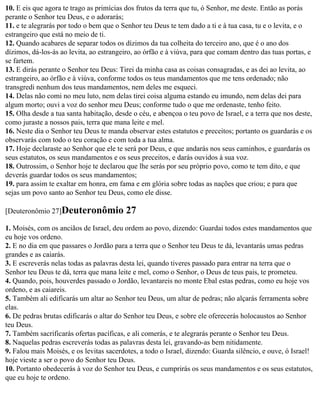 10. E eis que agora te trago as primícias dos frutos da terra que tu, ó Senhor, me deste. Então as porás
perante o Senhor teu Deus, e o adorarás;
11. e te alegrarás por todo o bem que o Senhor teu Deus te tem dado a ti e à tua casa, tu e o levita, e o
estrangeiro que está no meio de ti.
12. Quando acabares de separar todos os dízimos da tua colheita do terceiro ano, que é o ano dos
dízimos, dá-los-ás ao levita, ao estrangeiro, ao órfão e à viúva, para que comam dentro das tuas portas, e
se fartem.
13. E dirás perante o Senhor teu Deus: Tirei da minha casa as coisas consagradas, e as dei ao levita, ao
estrangeiro, ao órfão e à viúva, conforme todos os teus mandamentos que me tens ordenado; não
transgredi nenhum dos teus mandamentos, nem deles me esqueci.
14. Delas não comi no meu luto, nem delas tirei coisa alguma estando eu imundo, nem delas dei para
algum morto; ouvi a voz do senhor meu Deus; conforme tudo o que me ordenaste, tenho feito.
15. Olha desde a tua santa habitação, desde o céu, e abençoa o teu povo de Israel, e a terra que nos deste,
como juraste a nossos pais, terra que mana leite e mel.
16. Neste dia o Senhor teu Deus te manda observar estes estatutos e preceitos; portanto os guardarás e os
observarás com todo o teu coração e com toda a tua alma.
17. Hoje declaraste ao Senhor que ele te será por Deus, e que andarás nos seus caminhos, e guardarás os
seus estatutos, os seus mandamentos e os seus preceitos, e darás ouvidos à sua voz.
18. Outrossim, o Senhor hoje te declarou que lhe serás por seu próprio povo, como te tem dito, e que
deverás guardar todos os seus mandamentos;
19. para assim te exaltar em honra, em fama e em glória sobre todas as nações que criou; e para que
sejas um povo santo ao Senhor teu Deus, como ele disse.

[Deuteronômio 27]Deuteronômio             27
1. Moisés, com os anciãos de Israel, deu ordem ao povo, dizendo: Guardai todos estes mandamentos que
eu hoje vos ordeno.
2. E no dia em que passares o Jordão para a terra que o Senhor teu Deus te dá, levantarás umas pedras
grandes e as caiarás.
3. E escreverás nelas todas as palavras desta lei, quando tiveres passado para entrar na terra que o
Senhor teu Deus te dá, terra que mana leite e mel, como o Senhor, o Deus de teus pais, te prometeu.
4. Quando, pois, houverdes passado o Jordão, levantareis no monte Ebal estas pedras, como eu hoje vos
ordeno, e as caiareis.
5. Também ali edificarás um altar ao Senhor teu Deus, um altar de pedras; não alçarás ferramenta sobre
elas.
6. De pedras brutas edificarás o altar do Senhor teu Deus, e sobre ele oferecerás holocaustos ao Senhor
teu Deus.
7. Também sacrificarás ofertas pacíficas, e ali comerás, e te alegrarás perante o Senhor teu Deus.
8. Naquelas pedras escreverás todas as palavras desta lei, gravando-as bem nitidamente.
9. Falou mais Moisés, e os levitas sacerdotes, a todo o Israel, dizendo: Guarda silêncio, e ouve, ó Israel!
hoje vieste a ser o povo do Senhor teu Deus.
10. Portanto obedecerás à voz do Senhor teu Deus, e cumprirás os seus mandamentos e os seus estatutos,
que eu hoje te ordeno.
 