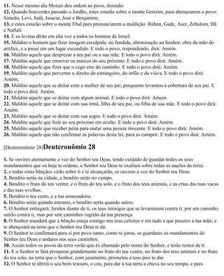 11. Nesse mesmo dia Moisés deu ordem ao povo, dizendo:
12. Quando houverdes passado o Jordão, estes estarão sobre o monte Gerizim, para abençoarem o povo:
Simeão, Levi, Judá, Issacar, José e Benjamim;
13. e estes estarão sobre o monte Ebal para pronunciarem a maldição: Rúben, Gade, Aser, Zebulom, Dã
e Naftali.
14. E os levitas dirão em alta voz a todos os homens de Israel:
15. Maldito o homem que fizer imagem esculpida, ou fundida, abominação ao Senhor, obra da mão do
artífice, e a puser em um lugar escondido. E todo o povo, respondendo, dirá: Amém.
16. Maldito aquele que desprezar a seu pai ou a sua mãe. E todo o povo dirá: Amém.
17. Maldito aquele que remover os marcos do seu próximo. E todo o povo dirá: Amém.
18. Maldito aquele que fizer que o cego erre do caminho. E todo o povo dirá: Amém.
19. Maldito aquele que perverter o direito do estrangeiro, do órfão e da viúva. E todo o povo dirá:
Amém,
20. Maldito aquele que se deitar com a mulher de seu pai, porquanto levantou a cobertura de seu pai. E
todo o povo dirá: Amém.
21. Maldito aquele que se deitar com algum animal. E todo o povo dirá: Amem.
22. Maldito aquele que se deitar com sua irmã, filha de seu pai, ou filha de sua mãe. E todo o povo dirá:
Amém.
23. Maldito aquele que se deitar com sua sogra. E todo o povo dirá: Amém.
24. Maldito aquele que ferir ao seu próximo em oculto. E todo o povo dirá: Amém.
25. Maldito aquele que receber peita para matar uma pessoa inocente. E todo o povo dirá: Amém.
26. Maldito aquele que não confirmar as palavras desta lei, para as cumprir. E todo o povo dirá: Amém.

[Deuteronômio 28]Deuteronômio              28
1. Se ouvires atentamente a voz do Senhor teu Deus, tendo cuidado de guardar todos os seus
mandamentos que eu hoje te ordeno, o Senhor teu Deus te exaltará sobre todas as nações da terra;
2. e todas estas bênçãos virão sobre ti e te alcançarão, se ouvires a voz do Senhor teu Deus:
3. Bendito serás na cidade, e bendito serás no campo.
4. Bendito o fruto do teu ventre, e o fruto do teu solo, e o fruto dos teus animais, e as crias das tuas vacas
e das tuas ovelhas.
5. Bendito o teu cesto, e a tua amassadeira.
6. Bendito serás quando entrares, e bendito serás quando saíres.
7. O Senhor entregará, feridos diante de ti, os teus inimigos que se levantarem contra ti; por um caminho
sairão contra ti, mas por sete caminhos rugirão da tua presença.
8. O Senhor mandará que a bênção esteja contigo nos teus celeiros e em tudo a que puseres a tua mão; e
te abençoará na terra que o Senhor teu Deus te dá.
9. O Senhor te confirmará para si por povo santo, como te jurou, se guardares os mandamentos do
Senhor teu Deus e andares nos seus caminhos.
10. Assim todos os povos da terra verão que és chamado pelo nome do Senhor, e terão temor de ti.
11. E o Senhor te fará prosperar grandemente no fruto do teu ventre, no fruto dos teus animais e no fruto
do teu solo, na terra que o Senhor, com juramento, prometeu a teus pais te dar.
12. O Senhor te abrirá o seu bom tesouro, o céu, para dar à tua terra a chuva no seu tempo, e para
 