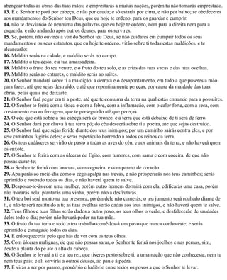abençoar todas as obras das tuas mãos; e emprestarás a muitas nações, porém tu não tomarás emprestado.
13. E o Senhor te porá por cabeça, e não por cauda; e só estarás por cima, e não por baixo; se obedeceres
aos mandamentos do Senhor teu Deus, que eu hoje te ordeno, para os guardar e cumprir,
14. não te desviando de nenhuma das palavras que eu hoje te ordeno, nem para a direita nem para a
esquerda, e não andando após outros deuses, para os servires.
15. Se, porém, não ouvires a voz do Senhor teu Deus, se não cuidares em cumprir todos os seus
mandamentos e os seus estatutos, que eu hoje te ordeno, virão sobre ti todas estas maldições, e te
alcançarão:
16. Maldito serás na cidade, e maldito serás no campo.
17. Maldito o teu cesto, e a tua amassadeira.
18. Maldito o fruto do teu ventre, e o fruto do teu solo, e as crias das tuas vacas e das tuas ovelhas.
19. Maldito serás ao entrares, e maldito serás ao saíres.
20. O Senhor mandará sobre ti a maldição, a derrota e o desapontamento, em tudo a que puseres a mão
para fazer, até que sejas destruído, e até que repentinamente pereças, por causa da maldade das tuas
obras, pelas quais me deixaste.
21. O Senhor fará pegar em ti a peste, até que te consuma da terra na qual estás entrando para a possuíres.
22. O Senhor te ferirá com a tísica e com a febre, com a inflamação, com o calor forte, com a seca, com
crestamento e com ferrugem, que te perseguirão até que pereças
23. O céu que está sobre a tua cabeça será de bronze, e a terra que está debaixo de ti será de ferro.
24. O Senhor dará por chuva à tua terra pó; do céu descerá sobre ti a poeira, ate que sejas destruído.
25. O Senhor fará que sejas ferido diante dos teus inimigos; por um caminho sairás contra eles, e por
sete caminhos fugirás deles; e serás espetáculo horrendo a todos os reinos da terra.
26. Os teus cadáveres servirão de pasto a todas as aves do céu, e aos animais da terra, e não haverá quem
os enxote.
27. O Senhor te ferirá com as úlceras do Egito, com tumores, com sarna e com coceira, de que não
possas curar-te;
28. o Senhor te ferirá com loucura, com cegueira, e com pasmo de coração.
29. Apalparás ao meio-dia como o cego apalpa nas trevas, e não prosperarás nos teus caminhos; serás
oprimido e roubado todos os dias, e não haverá quem te salve.
30. Desposar-te-ás com uma mulher, porém outro homem dormirá com ela; edificarás uma casa, porém
não morarás nela; plantarás uma vinha, porém não a desfrutarás.
31. O teu boi será morto na tua presença, porém dele não comerás; o teu jumento será roubado diante de
ti, e não te será restituído a ti; as tuas ovelhas serão dadas aos teus inimigos, e não haverá quem te salve.
32. Teus filhos e tuas filhas serão dados a outro povo, os teus olhos o verão, e desfalecerão de saudades
deles todo o dia; porém não haverá poder na tua mão.
33. O fruto da tua terra e todo o teu trabalho comê-los-á um povo que nunca conheceste; e serás
oprimido e esmagado todos os dias.
34. E enlouquecerás pelo que hás de ver com os teus olhos.
35. Com úlceras malignas, de que não possas sarar, o Senhor te ferirá nos joelhos e nas pernas, sim,
desde a planta do pé até o alto da cabeça.
36. O Senhor te levará a ti e a teu rei, que tiveres posto sobre ti, a uma nação que não conheceste, nem tu
nem teus pais; e ali servirás a outros deuses, ao pau e à pedra.
37. E virás a ser por pasmo, provérbio e ludíbrio entre todos os povos a que o Senhor te levar.
 