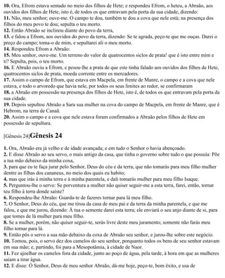 10. Ora, Efrom estava sentado no meio dos filhos de Hete; e respondeu Efrom, o heteu, a Abraão, aos
ouvidos dos filhos de Hete, isto é, de todos os que entravam pela porta da sua cidade, dizendo:
11. Não, meu senhor; ouve-me. O campo te dou, também te dou a cova que nele está; na presença dos
filhos do meu povo te dou; sepulta o teu morto.
12. Então Abraão se inclinou diante do povo da terra,
13. e falou a Efrom, aos ouvidos do povo da terra, dizendo: Se te agrada, peço-te que me ouças. Darei o
preço do campo; toma-o de mim, e sepultarei ali o meu morto.
14. Respondeu Efrom a Abraão:
15. Meu senhor, ouve-me. Um terreno do valor de quatrocentos siclos de prata! que é isto entre mim e
ti? Sepulta, pois, o teu morto.
16. E Abraão ouviu a Efrom, e pesou-lhe a prata de que este tinha falado aos ouvidos dos filhos de Hete,
quatrocentos siclos de prata, moeda corrente entre os mercadores.
17. Assim o campo de Efrom, que estava em Macpela, em frente de Manre, o campo e a cova que nele
estava, e todo o arvoredo que havia nele, por todos os seus limites ao redor, se confirmaram
18. a Abraão em possessão na presença dos filhos de Hete, isto é, de todos os que entravam pela porta da
sua cidade.
19. Depois sepultou Abraão a Sara sua mulher na cova do campo de Macpela, em frente de Manre, que é
Hebrom, na terra de Canaã.
20. Assim o campo e a cova que nele estava foram confirmados a Abraão pelos filhos de Hete em
possessão de sepultura.

[Gênesis 24]Gênesis      24
1. Ora, Abraão era já velho e de idade avançada; e em tudo o Senhor o havia abençoado.
2. E disse Abraão ao seu servo, o mais antigo da casa, que tinha o governo sobre tudo o que possuía: Põe
a tua mão debaixo da minha coxa,
3. para que eu te faça jurar pelo Senhor, Deus do céu e da terra, que não tomarás para meu filho mulher
dentre as filhas dos cananeus, no meio dos quais eu habito;
4. mas que irás à minha terra e à minha parentela, e dali tomarás mulher para meu filho Isaque.
5. Perguntou-lhe o servo: Se porventura a mulher não quiser seguir-me a esta terra, farei, então, tornar
teu filho à terra donde saíste?
6. Respondeu-lhe Abraão: Guarda-te de fazeres tornar para lá meu filho.
7. O Senhor, Deus do céu, que me tirou da casa de meu pai e da terra da minha parentela, e que me
falou, e que me jurou, dizendo: À tua o semente darei esta terra; ele enviará o seu anjo diante de si, para
que tomes de lá mulher para meu filho.
8. Se a mulher, porém, não quiser seguir-te, serás livre deste meu juramento; somente não farás meu
filho tornar para lá.
9. Então pôs o servo a sua mão debaixo da coxa de Abraão seu senhor, e jurou-lhe sobre este negócio.
10. Tomou, pois, o servo dez dos camelos do seu senhor, porquanto todos os bens de seu senhor estavam
em sua mão; e, partindo, foi para a Mesopotâmia, à cidade de Naor.
11. Fez ajoelhar os camelos fora da cidade, junto ao poço de água, pela tarde, à hora em que as mulheres
saíam a tirar água.
12. E disse: Ó Senhor, Deus de meu senhor Abraão, dá-me hoje, peço-te, bom êxito, e usa de
 