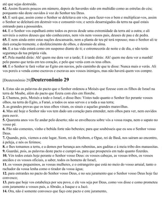 até que sejas destruído.
62. Assim ficareis poucos em número, depois de haverdes sido em multidão como as estrelas do céu;
porquanto não deste ouvidos à voz do Senhor teu Deus.
63. E será que, assim como o Senhor se deleitava em vós, para fazer-vos o bem e multiplicar-vos, assim
o Senhor se deleitará em destruir-vos e consumir-vos; e sereis desarraigados da terra na qual estais
entrando para a possuirdes.
64. E o Senhor vos espalhará entre todos os povos desde uma extremidade da terra até a outra; e ali
servireis a outros deuses que não conhecestes, nem vós nem vossos pais, deuses de pau e de pedra.
65. E nem ainda entre estas nações descansarás, nem a planta de teu pé terá repouso; mas o Senhor ali te
dará coração tremente, e desfalecimento de olhos, e desmaio de alma.
66. E a tua vida estará como em suspenso diante de ti; e estremecerás de noite e de dia, e não terás
segurança da tua própria vida.
67. Pela manhã dirás: Ah! quem me dera ver a tarde; E à tarde dirás: Ah! quem me dera ver a manhã!
pelo pasmo que terás em teu coração, e pelo que verás com os teus olhos.
68. E o Senhor te fará voltar ao Egito em navios, pelo caminho de que te disse: Nunca mais o verás. Ali
vos poreis a venda como escravos e escravas aos vossos inimigos, mas não haverá quem vos compre.

[Deuteronômio 29]Deuteronômio            29
1. Estas são as palavras do pacto que o Senhor ordenou a Moisés que fizesse com os filhos de Israel na
terra de Moabe, além do pacto que fizera com eles em Horebe.
2. Chamou, pois, Moisés a todo o Israel, e disse-lhes: Vistes tudo quanto o Senhor fez perante vossos
olhos, na terra do Egito, a Faraó, a todos os seus servos e a toda a sua terra;
3. as grandes provas que os teus olhos viram, os sinais e aquelas grandes maravilhas.
4. Mas até hoje o Senhor não vos tem dado um coração para entender, nem olhos para ver, nem ouvidos
para ouvir.
5. Quarenta anos vos fiz andar pelo deserto; não se envelheceu sobre vós a vossa roupa, nem o sapato no
vosso pé.
6. Pão não comestes, vinho e bebida forte não bebestes; para que soubésseis que eu sou o Senhor vosso
Deus.
7. Quando, pois, viemos a este lugar, Siom, rei de Hesbom, e Ogue, rei de Basã, nos saíram ao encontro,
à peleja, e nós os ferimos;
8. e lhes tomamos a terra, e a demos por herança aos rubenitas, aos gaditas e à meia tribo dos manassitas.
9. Guardai, pois, as palavras deste pacto e cumpri-as, para que prospereis em tudo quanto fizerdes.
10. Vós todos estais hoje perante o Senhor vosso Deus: os vossos cabeças, as vossas tribos, os vossos
anciãos e os vossos oficiais, a saber, todos os homens de Israel,
11. os vossos pequeninos, as vossas mulheres, e o estrangeiro que está no meio do vosso arraial, tanto o
rachador da vossa lenha como o tirador da vossa água;
12. para entrardes no pacto do Senhor vosso Deus, e no seu juramento que o Senhor vosso Deus hoje faz
convosco;
13. para que hoje vos estabeleça por seu povo, e ele vos seja por Deus, como vos disse e como prometeu
com juramento a vossos pais, a Abraão, a Isaque e a Jacó.
14. Ora, não é somente convosco que faço este pacto e este juramento,
 