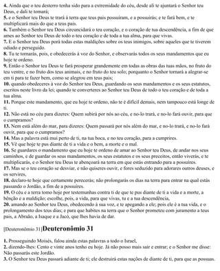 4. Ainda que o teu desterro tenha sido para a extremidade do céu, desde ali te ajuntará o Senhor teu
Deus, e dali te tomará;
5. e o Senhor teu Deus te trará à terra que teus pais possuíram, e a possuirás; e te fará bem, e te
multiplicará mais do que a teus pais.
6. Também o Senhor teu Deus circuncidará o teu coração, e o coração de tua descendência, a fim de que
ames ao Senhor teu Deus de todo o teu coração e de toda a tua alma, para que vivas.
7. E o Senhor teu Deus porá todas estas maldições sobre os teus inimigos, sobre aqueles que te tiverem
odiado e perseguido.
8. Tu te tornarás, pois, e obedecerás à voz do Senhor, e observarás todos os seus mandamentos que eu
hoje te ordeno.
9. Então o Senhor teu Deus te fará prosperar grandemente em todas as obras das tuas mãos, no fruto do
teu ventre, e no fruto dos teus animais, e no fruto do teu solo; porquanto o Senhor tornará a alegrar-se
em ti para te fazer bem, como se alegrou em teus pais;
10. quando obedeceres à voz do Senhor teu Deus, guardando os seus mandamentos e os seus estatutos,
escritos neste livro da lei; quando te converteres ao Senhor teu Deus de todo o teu coração e de toda a
tua alma.
11. Porque este mandamento, que eu hoje te ordeno, não te é difícil demais, nem tampouco está longe de
ti.
12. Não está no céu para dizeres: Quem subirá por nós ao céu, e no-lo trará, e no-lo fará ouvir, para que
o cumpramos?
13. Nem está além do mar, para dizeres: Quem passará por nós além do mar, e no-lo trará, e no-lo fará
ouvir, para que o cumpramos?
14. Mas a palavra está mui perto de ti, na tua boca, e no teu coração, para a cumprires.
15. Vê que hoje te pus diante de ti a vida e o bem, a morte e o mal.
16. Se guardares o mandamento que eu hoje te ordeno de amar ao Senhor teu Deus, de andar nos seus
caminhos, e de guardar os seus mandamentos, os seus estatutos e os seus preceitos, então viverás, e te
multiplicarás, e o Senhor teu Deus te abençoará na terra em que estás entrando para a possuíres.
17. Mas se o teu coração se desviar, e não quiseres ouvir, e fores seduzido para adorares outros deuses, e
os servires,
18. declaro-te hoje que certamente perecerás; não prolongarás os dias na terra para entrar na qual estás
passando o Jordão, a fim de a possuíres.
19. O céu e a terra tomo hoje por testemunhas contra ti de que te pus diante de ti a vida e a morte, a
bênção e a maldição; escolhe, pois, a vida, para que vivas, tu e a tua descendência,
20. amando ao Senhor teu Deus, obedecendo à sua voz, e te apegando a ele; pois ele é a tua vida, e o
prolongamento dos teus dias; e para que habites na terra que o Senhor prometeu com juramento a teus
pais, a Abraão, a Isaque e a Jacó, que lhes havia de dar.

[Deuteronômio 31]Deuteronômio             31
1. Prosseguindo Moisés, falou ainda estas palavras a todo o Israel,
2. dizendo-lhes: Cento e vinte anos tenho eu hoje. Já não posso mais sair e entrar; e o Senhor me disse:
Não passarás este Jordão.
3. O Senhor teu Deus passará adiante de ti; ele destruirá estas nações de diante de ti, para que as possuas.
 