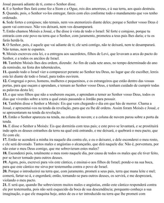 Josué passará adiante de ti, como o Senhor disse.
4. E o Senhor lhes fará como fez a Siom e a Ogue, reis dos amorreus, e à sua terra, aos quais destruiu.
5. Quando, pois, o Senhor vo-los entregar, fareis com eles conforme todo o mandamento que vos tenho
ordenado.
6. Sede fortes e corajosos; não temais, nem vos atemorizeis diante deles; porque o Senhor vosso Deus é
quem vai convosco. Não vos deixará, nem vos desamparará.
7. Então chamou Moisés a Josué, e lhe disse à vista de todo o Israel: Sê forte e corajoso, porque tu
entrarás com este povo na terra que o Senhor, com juramento, prometeu a teus pais lhes daria; e tu os
farás herdá-la.
8. O Senhor, pois, é aquele que vai adiante de ti; ele será contigo, não te deixará, nem te desamparará.
Não temas, nem te espantes.
9. Moisés escreveu esta lei, e a entregou aos sacerdotes, filhos de Levi, que levavam a arca do pacto do
Senhor, e a todos os anciãos de Israel.
10. Também Moisés lhes deu ordem, dizendo: Ao fim de cada sete anos, no tempo determinado do ano
da remissão, na festa dos tabernáculos,
11. quando todo o Israel vier a comparecer perante ao Senhor teu Deus, no lugar que ele escolher, lereis
esta lei diante de todo o Israel, para todos ouvirem.
12. Congregai o povo, homens, mulheres e pequeninos, e os estrangeiros que estão dentro das vossas
portas, para que ouçam e aprendam, e temam ao Senhor vosso Deus, e tenham cuidado de cumprir todas
as palavras desta lei;
13. e que seus filhos que não a souberem ouçam, e aprendam a temer ao Senhor vosso Deus, todos os
dias que viverdes sobre a terra a qual estais passando o Jordão para possuir.
14. Também disse o Senhor a Moisés: Eis que vem chegando o dia em que hás de morrer. Chama a
Josué, e apresentai-vos na tenda da revelação, para que eu lhe dê ordens. Assim foram Moisés e Josué, e
se apresentaram na tenda da revelação.
15. Então o Senhor apareceu na tenda, na coluna de nuvem; e a coluna de nuvem parou sobre a porta da
tenda.
16. E disse o Senhor a Moisés: Eis que dormirás com teus pais; e este povo se levantará, e se prostituirá
indo após os deuses estranhos da terra na qual está entrando, e me deixará, e quebrará o meu pacto, que
fiz com ele.
17. Então se acenderá a minha ira naquele dia contra ele, e eu o deixarei, e dele esconderei o meu rosto,
e ele será devorado. Tantos males e angústias o alcançarão, que dirá naquele dia: Não é, porventura, por
não estar o meu Deus comigo, que me sobrevieram estes males?
18. Esconderei pois, totalmente o meu rosto naquele dia, por causa de todos os males que ele tiver feito,
por se haver tornado para outros deuses.
19. Agora, pois, escrevei para vós este cântico, e ensinai-o aos filhos de Israel; ponde-o na sua boca,
para que este cântico me sirva por testemunha contra o povo de Israel.
20. Porque o introduzirei na terra que, com juramento, prometi a seus pais, terra que mana leite e mel;
comerá, fartar-se-á, e engordará; então, tornando-se para outros deuses, os servirá, e me desprezará,
violando o meu pacto.
21. E será que, quando lhe sobrevierem muitos males e angústias, então este cântico responderá contra
ele por testemunha, pois não será esquecido da boca de sua descendência; porquanto conheço a sua
imaginação, o que ele maquina hoje, antes de eu o ter introduzido na terra que lhe prometi com
 