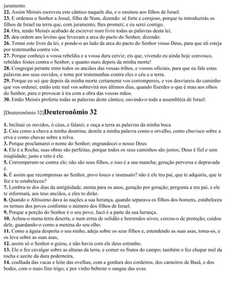 juramento.
22. Assim Moisés escreveu este cântico naquele dia, e o ensinou aos filhos de Israel.
23. E ordenou o Senhor a Josué, filho de Num, dizendo: sê forte e corajoso, porque tu introduzirás os
filhos de Israel na terra que, com juramento, lhes prometi; e eu serei contigo.
24. Ora, tendo Moisés acabado de escrever num livro todas as palavras desta lei,
25. deu ordem aos levitas que levavam a arca do pacto do Senhor, dizendo:
26. Tomai este livro da lei, e ponde-o ao lado da arca do pacto do Senhor vosso Deus, para que ali esteja
por testemunha contra vós.
27. Porque conheço a vossa rebeldia e a vossa dura cerviz; eis que, vivendo eu ainda hoje convosco,
rebeldes fostes contra o Senhor; e quanto mais depois da minha morte!
28. Congregai perante mim todos os anciãos das vossas tribos, e vossos oficiais, para que eu fale estas
palavras aos seus ouvidos, e tome por testemunhas contra eles o céu e a terra.
29. Porque eu sei que depois da minha morte certamente vos corrompereis, e vos desviareis do caminho
que vos ordenei; então este mal vos sobrevirá nos últimos dias, quando fizerdes o que é mau aos olhos
do Senhor, para o provocar à ira com a obra das vossas mãos.
30. Então Moisés proferiu todas as palavras deste cântico, ouvindo-o toda a assembléia de Israel:

[Deuteronômio 32]Deuteronômio            32
1. Inclinai os ouvidos, ó céus, e falarei; e ouça a terra as palavras da minha boca.
2. Caia como a chuva a minha doutrina; destile a minha palavra como o orvalho, como chuvisco sobre a
erva e como chuvas sobre a relva.
3. Porque proclamarei o nome do Senhor; engrandecei o nosso Deus.
4. Ele é a Rocha; suas obras são perfeitas, porque todos os seus caminhos são justos; Deus é fiel e sem
iniqüidade; justo e reto é ele.
5. Corromperam-se contra ele; não são seus filhos, e isso é a sua mancha; geração perversa e depravada
é.
6. É assim que recompensas ao Senhor, povo louco e insensato? não é ele teu pai, que te adquiriu, que te
fez e te estabeleceu?
7. Lembra-te dos dias da antigüidade, atenta para os anos, geração por geração; pergunta a teu pai, e ele
te informará, aos teus anciãos, e eles to dirão.
8. Quando o Altíssimo dava às nações a sua herança, quando separava os filhos dos homens, estabeleceu
os termos dos povos conforme o número dos filhos de Israel.
9. Porque a porção do Senhor é o seu povo; Jacó é a parte da sua herança.
10. Achou-o numa terra deserta, e num erma de solidão e horrendos uivos; cercou-o de proteção; cuidou
dele, guardando-o como a menina do seu olho.
11. Como a águia desperta o seu ninho, adeja sobre os seus filhos e, estendendo as suas asas, toma-os, e
os leva sobre as suas asas,
12. assim só o Senhor o guiou, e não havia com ele deus estranho.
13. Ele o fez cavalgar sobre as alturas da terra, e comer os frutos do campo; também o fez chupar mel da
rocha e azeite da dura pederneira,
14. coalhada das vacas e leite das ovelhas, com a gordura dos cordeiros, dos carneiros de Basã, e dos
bodes, com o mais fino trigo; e por vinho bebeste o sangue das uvas.
 