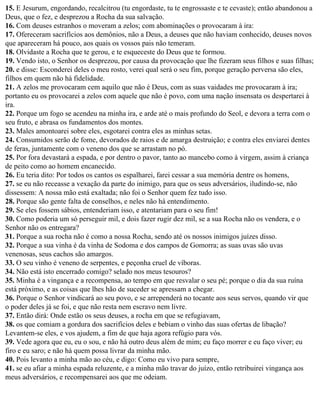15. E Jesurum, engordando, recalcitrou (tu engordaste, tu te engrossaste e te cevaste); então abandonou a
Deus, que o fez, e desprezou a Rocha da sua salvação.
16. Com deuses estranhos o moveram a zelos; com abominações o provocaram à ira:
17. Ofereceram sacrifícios aos demônios, não a Deus, a deuses que não haviam conhecido, deuses novos
que apareceram há pouco, aos quais os vossos pais não temeram.
18. Olvidaste a Rocha que te gerou, e te esqueceste do Deus que te formou.
19. Vendo isto, o Senhor os desprezou, por causa da provocação que lhe fizeram seus filhos e suas filhas;
20. e disse: Esconderei deles o meu rosto, verei qual será o seu fim, porque geração perversa são eles,
filhos em quem não há fidelidade.
21. A zelos me provocaram cem aquilo que não é Deus, com as suas vaidades me provocaram à ira;
portanto eu os provocarei a zelos com aquele que não é povo, com uma nação insensata os despertarei à
ira.
22. Porque um fogo se acendeu na minha ira, e arde até o mais profundo do Seol, e devora a terra com o
seu fruto, e abrasa os fundamentos dos montes.
23. Males amontoarei sobre eles, esgotarei contra eles as minhas setas.
24. Consumidos serão de fome, devorados de raios e de amarga destruição; e contra eles enviarei dentes
de feras, juntamente com o veneno dos que se arrastam no pó.
25. Por fora devastará a espada, e por dentro o pavor, tanto ao mancebo como à virgem, assim à criança
de peito como ao homem encanecido.
26. Eu teria dito: Por todos os cantos os espalharei, farei cessar a sua memória dentre os homens,
27. se eu não receasse a vexação da parte do inimigo, para que os seus adversários, iludindo-se, não
dissessem: A nossa mão está exaltada; não foi o Senhor quem fez tudo isso.
28. Porque são gente falta de conselhos, e neles não há entendimento.
29. Se eles fossem sábios, entenderiam isso, e atentariam para o seu fim!
30. Como poderia um só perseguir mil, e dois fazer rugir dez mil, se a sua Rocha não os vendera, e o
Senhor não os entregara?
31. Porque a sua rocha não é como a nossa Rocha, sendo até os nossos inimigos juízes disso.
32. Porque a sua vinha é da vinha de Sodoma e dos campos de Gomorra; as suas uvas são uvas
venenosas, seus cachos são amargos.
33. O seu vinho é veneno de serpentes, e peçonha cruel de víboras.
34. Não está isto encerrado comigo? selado nos meus tesouros?
35. Minha é a vingança e a recompensa, ao tempo em que resvalar o seu pé; porque o dia da sua ruína
está próximo, e as coisas que lhes hão de suceder se apressam a chegar.
36. Porque o Senhor vindicará ao seu povo, e se arrependerá no tocante aos seus servos, quando vir que
o poder deles já se foi, e que não resta nem escravo nem livre.
37. Então dirá: Onde estão os seus deuses, a rocha em que se refugiavam,
38. os que comiam a gordura dos sacrifícios deles e bebiam o vinho das suas ofertas de libação?
Levantem-se eles, e vos ajudem, a fim de que haja agora refúgio para vós.
39. Vede agora que eu, eu o sou, e não há outro deus além de mim; eu faço morrer e eu faço viver; eu
firo e eu saro; e não há quem possa livrar da minha mão.
40. Pois levanto a minha mão ao céu, e digo: Como eu vivo para sempre,
41. se eu afiar a minha espada reluzente, e a minha mão travar do juízo, então retribuirei vingança aos
meus adversários, e recompensarei aos que me odeiam.
 