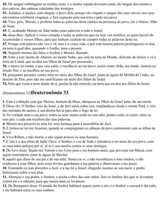 42. De sangue embriagarei as minhas setas, e a minha espada devorará carne; do sangue dos mortes e
dos cativos, das cabeças cabeludas dos inimigos
43. Aclamai, ó nações, com alegria, o povo dele, porque ele vingará o sangue dos seus servos; aos seus
adversários retribuirá vingança, e fará expiação pela sua terra e pelo seu povo.
44. Veio, pois, Moisés, e proferiu todas as palavras deste cântico na presença do povo, ele e Oséias, filho
de Num.
45. E, acabando Moisés de falar todas essas palavras a todo o Israel,
46. disse-lhes: Aplicai o vosso coração a todas as palavras que eu hoje vos testifico, as quais haveis de
recomendar a vossos filhos, para que tenham cuidado de cumprir todas as palavras desta lei.
47. Porque esta palavra não vos é vã, mas é a vossa vida, e por esta mesma palavra prolongareis os dias
na terra à qual ides, passando o Jordão, para a possuir.
48. Naquele mesmo dia falou o Senhor a Moisés, dizendo:
49. Sobe a este monte de Abarim, ao monte Nebo, que está na terra de Moabe, defronte de Jericó, e vê a
terra de Canaã, que eu dou aos filhos de Israel por possessão;
50. e morre no monte a que vais subir, e recolhe-te ao teu povo; assim como Arão, teu irmão, morreu no
monte Hor, e se recolheu ao seu povo;
51. porquanto pecastes contra mim no meio dos filhos de Israel, junto às águas de Meribá de Cades, no
deserto de Zim, pois não me santificastes no meio dos filhos de Israel.
52. Pelo que verás a terra diante de ti, porém lá não entrarás, na terra que eu dou aos filhos de Israel.

[Deuteronômio 33]Deuteronômio             33
1. Esta é a bênção com que Moisés, homem de Deus, abençoou os filhos de Israel antes da sua morte.
2. Disse ele: O Senhor veio do Sinai, e de Seir raiou sobre nós; resplandeceu desde o monte Parã, e veio
das miríades de santos; à sua direita havia para eles o fogo da lei.
3. Na verdade ama o seu povo; todos os seus santos estão na sua mão; postos serão no meio, entre os
teus pés, e cada um receberá das tuas palavras.
4. Moisés nos prescreveu uma lei, uma herança para a assembléia de Jacó.
5. E tornou-se rei em Jesurum, quando se congregaram os cabeças do povo juntamente com as tribos de
Israel.
6. Viva Rúben, e não morra; e não sejam poucos os seus homens.
7. E isto é o que disse de Judá: Ouve, ó Senhor, a voz de Judá e introduze-o no meio do seu povo; com
as suas mãos pelejou por si; sê tu o seu auxílio contra os seus inimigos.
8. De Levi disse: Sejam teu Tumim e teu Urim para o teu homem santo, que provaste em Massá, com
quem contendeste junto às águas de Meribá;
9. aquele que disse de seu pai e de sua mãe: Nunca os vi, e não reconheceu a seus irmãos, e não
conheceu a seus filhos; pois esses levitas guardaram a tua palavra e observaram o teu pacto.
10. Ensinarão os teus preceitos a Jacó, e a tua lei a Israel; chegarão incenso ao seu nariz, e porão
holocausto sobre o teu altar.
11. Abençoa o seu poder, ó Senhor, e aceita a obra das suas mãos; fere os lombos dos que se levantam
contra ele e o odeiam, para que nunca mais se levantem.
12. De Benjamim disse: O amado do Senhor habitará seguro junto a ele; e o Senhor o cercará o dia todo,
e ele habitará entre os seus ombros.
 