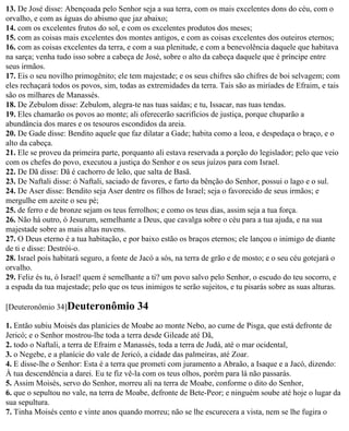 13. De José disse: Abençoada pelo Senhor seja a sua terra, com os mais excelentes dons do céu, com o
orvalho, e com as águas do abismo que jaz abaixo;
14. com os excelentes frutos do sol, e com os excelentes produtos dos meses;
15. com as coisas mais excelentes dos montes antigos, e com as coisas excelentes dos outeiros eternos;
16. com as coisas excelentes da terra, e com a sua plenitude, e com a benevolência daquele que habitava
na sarça; venha tudo isso sobre a cabeça de José, sobre o alto da cabeça daquele que é príncipe entre
seus irmãos.
17. Eis o seu novilho primogênito; ele tem majestade; e os seus chifres são chifres de boi selvagem; com
eles rechaçará todos os povos, sim, todas as extremidades da terra. Tais são as miríades de Efraim, e tais
são os milhares de Manassés.
18. De Zebulom disse: Zebulom, alegra-te nas tuas saídas; e tu, Issacar, nas tuas tendas.
19. Eles chamarão os povos ao monte; ali oferecerão sacrifícios de justiça, porque chuparão a
abundância dos mares e os tesouros escondidos da areia.
20. De Gade disse: Bendito aquele que faz dilatar a Gade; habita como a leoa, e despedaça o braço, e o
alto da cabeça.
21. Ele se proveu da primeira parte, porquanto ali estava reservada a porção do legislador; pelo que veio
com os chefes do povo, executou a justiça do Senhor e os seus juízos para com Israel.
22. De Dã disse: Dã é cachorro de leão, que salta de Basã.
23. De Naftali disse: ó Naftali, saciado de favores, e farto da bênção do Senhor, possui o lago e o sul.
24. De Aser disse: Bendito seja Aser dentre os filhos de Israel; seja o favorecido de seus irmãos; e
mergulhe em azeite o seu pé;
25. de ferro e de bronze sejam os teus ferrolhos; e como os teus dias, assim seja a tua força.
26. Não há outro, ó Jesurum, semelhante a Deus, que cavalga sobre o céu para a tua ajuda, e na sua
majestade sobre as mais altas nuvens.
27. O Deus eterno é a tua habitação, e por baixo estão os braços eternos; ele lançou o inimigo de diante
de ti e disse: Destrói-o.
28. Israel pois habitará seguro, a fonte de Jacó a sós, na terra de grão e de mosto; e o seu céu gotejará o
orvalho.
29. Feliz és tu, ó Israel! quem é semelhante a ti? um povo salvo pelo Senhor, o escudo do teu socorro, e
a espada da tua majestade; pelo que os teus inimigos te serão sujeitos, e tu pisarás sobre as suas alturas.

[Deuteronômio 34]Deuteronômio             34
1. Então subiu Moisés das planícies de Moabe ao monte Nebo, ao cume de Pisga, que está defronte de
Jericó; e o Senhor mostrou-lhe toda a terra desde Gileade até Dã,
2. todo o Naftali, a terra de Efraim e Manassés, toda a terra de Judá, até o mar ocidental,
3. o Negebe, e a planície do vale de Jericó, a cidade das palmeiras, até Zoar.
4. E disse-lhe o Senhor: Esta é a terra que prometi com juramento a Abraão, a Isaque e a Jacó, dizendo:
À tua descendência a darei. Eu te fiz vê-la com os teus olhos, porém para lá não passarás.
5. Assim Moisés, servo do Senhor, morreu ali na terra de Moabe, conforme o dito do Senhor,
6. que o sepultou no vale, na terra de Moabe, defronte de Bete-Peor; e ninguém soube até hoje o lugar da
sua sepultura.
7. Tinha Moisés cento e vinte anos quando morreu; não se lhe escurecera a vista, nem se lhe fugira o
 