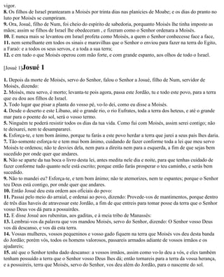 vigor.
8. Os filhos de Israel prantearam a Moisés por trinta dias nas planícies de Moabe; e os dias do pranto no
luto por Moisés se cumpriram.
9. Ora, Josué, filho de Num, foi cheio do espírito de sabedoria, porquanto Moisés lhe tinha imposto as
mãos; assim se filhos de Israel lhe obedeceram , e fizeram como o Senhor ordenara a Moisés.
10. E nunca mais se levantou em Israel profeta como Moisés, a quem o Senhor conhecesse face a face,
11. nem semelhante em todos os sinais e maravilhas que o Senhor o enviou para fazer na terra do Egito,
a Faraó: e a todos os seus servos, e a toda a sua terra;
12. e em tudo o que Moisés operou com mão forte, e com grande espanto, aos olhos de todo o Israel.

[Josué 1]Josué    1
1. Depois da morte de Moisés, servo do Senhor, falou o Senhor a Josué, filho de Num, servidor de
Moisés, dizendo:
2. Moisés, meu servo, é morto; levanta-te pois agora, passa este Jordão, tu e todo este povo, para a terra
que eu dou aos filhos de Israel.
3. Todo lugar que pisar a planta do vosso pé, vo-lo dei, como eu disse a Moisés.
4. Desde o deserto e este Líbano, até o grande rio, o rio Eufrates, toda a terra dos heteus, e até o grande
mar para o poente do sol, será o vosso termo.
5. Ninguém te poderá resistir todos os dias da tua vida. Como fui com Moisés, assim serei contigo; não
te deixarei, nem te desampararei.
6. Esforça-te, e tem bom ânimo, porque tu farás a este povo herdar a terra que jurei a seus pais lhes daria.
7. Tão-somente esforça-te e tem mui bom ânimo, cuidando de fazer conforme toda a lei que meu servo
Moisés te ordenou; não te desvies dela, nem para a direita nem para a esquerda, a fim de que sejas bem
sucedido por onde quer que andares.
8. Não se aparte da tua boca o livro desta lei, antes medita nele dia e noite, para que tenhas cuidado de
fazer conforme tudo quanto nele está escrito; porque então farás prosperar o teu caminho, e serás bem
sucedido.
9. Não to mandei eu? Esforça-te, e tem bom ânimo; não te atemorizes, nem te espantes; porque o Senhor
teu Deus está contigo, por onde quer que andares.
10. Então Josué deu esta ordem aos oficiais do povo:
11. Passai pelo meio do arraial, e ordenai ao povo, dizendo: Provede-vos de mantimentos, porque dentro
de três dias haveis de atravessar este Jordão, a fim de que entreis para tomar posse da terra que o Senhor
vosso Deus vos dá para a possuirdes.
12. E disse Josué aos rubenitas, aos gaditas, e à meia tribo de Manassés:
13. Lembrai-vos da palavra que vos mandou Moisés, servo do Senhor, dizendo: O Senhor vosso Deus
vos dá descanso, e vos dá esta terra.
14. Vossas mulheres, vossos pequeninos e vosso gado fiquem na terra que Moisés vos deu desta banda
do Jordão; porém vós, todos os homens valorosos, passareis armados adiante de vossos irmãos e os
ajudareis;
15. até que o Senhor tenha dado descanso: a vossos irmãos, assim como vo-lo deu a vós, e eles também
tenham possuído a terra que o Senhor vosso Deus lhes dá; então tornareis para a terra da vossa herança,
e a possuireis, terra que Moisés, servo do Senhor, vos deu além do Jordão, para o nascente do sol.
 