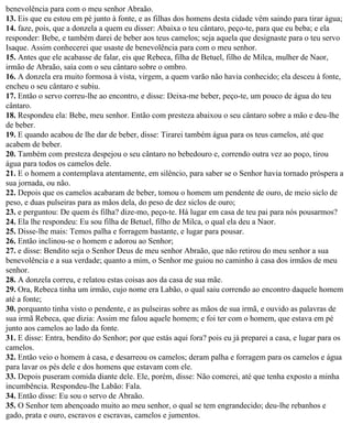benevolência para com o meu senhor Abraão.
13. Eis que eu estou em pé junto à fonte, e as filhas dos homens desta cidade vêm saindo para tirar água;
14. faze, pois, que a donzela a quem eu disser: Abaixa o teu cântaro, peço-te, para que eu beba; e ela
responder: Bebe, e também darei de beber aos teus camelos; seja aquela que designaste para o teu servo
Isaque. Assim conhecerei que usaste de benevolência para com o meu senhor.
15. Antes que ele acabasse de falar, eis que Rebeca, filha de Betuel, filho de Milca, mulher de Naor,
irmão de Abraão, saía com o seu cântaro sobre o ombro.
16. A donzela era muito formosa à vista, virgem, a quem varão não havia conhecido; ela desceu à fonte,
encheu o seu cântaro e subiu.
17. Então o servo correu-lhe ao encontro, e disse: Deixa-me beber, peço-te, um pouco de água do teu
cântaro.
18. Respondeu ela: Bebe, meu senhor. Então com presteza abaixou o seu cântaro sobre a mão e deu-lhe
de beber.
19. E quando acabou de lhe dar de beber, disse: Tirarei também água para os teus camelos, até que
acabem de beber.
20. Também com presteza despejou o seu cântaro no bebedouro e, correndo outra vez ao poço, tirou
água para todos os camelos dele.
21. E o homem a contemplava atentamente, em silêncio, para saber se o Senhor havia tornado próspera a
sua jornada, ou não.
22. Depois que os camelos acabaram de beber, tomou o homem um pendente de ouro, de meio siclo de
peso, e duas pulseiras para as mãos dela, do peso de dez siclos de ouro;
23. e perguntou: De quem és filha? dize-mo, peço-te. Há lugar em casa de teu pai para nós pousarmos?
24. Ela lhe respondeu: Eu sou filha de Betuel, filho de Milca, o qual ela deu a Naor.
25. Disse-lhe mais: Temos palha e forragem bastante, e lugar para pousar.
26. Então inclinou-se o homem e adorou ao Senhor;
27. e disse: Bendito seja o Senhor Deus de meu senhor Abraão, que não retirou do meu senhor a sua
benevolência e a sua verdade; quanto a mim, o Senhor me guiou no caminho à casa dos irmãos de meu
senhor.
28. A donzela correu, e relatou estas coisas aos da casa de sua mãe.
29. Ora, Rebeca tinha um irmão, cujo nome era Labão, o qual saiu correndo ao encontro daquele homem
até a fonte;
30. porquanto tinha visto o pendente, e as pulseiras sobre as mãos de sua irmã, e ouvido as palavras de
sua irmã Rebeca, que dizia: Assim me falou aquele homem; e foi ter com o homem, que estava em pé
junto aos camelos ao lado da fonte.
31. E disse: Entra, bendito do Senhor; por que estás aqui fora? pois eu já preparei a casa, e lugar para os
camelos.
32. Então veio o homem à casa, e desarreou os camelos; deram palha e forragem para os camelos e água
para lavar os pés dele e dos homens que estavam com ele.
33. Depois puseram comida diante dele. Ele, porém, disse: Não comerei, até que tenha exposto a minha
incumbência. Respondeu-lhe Labão: Fala.
34. Então disse: Eu sou o servo de Abraão.
35. O Senhor tem abençoado muito ao meu senhor, o qual se tem engrandecido; deu-lhe rebanhos e
gado, prata e ouro, escravos e escravas, camelos e jumentos.
 