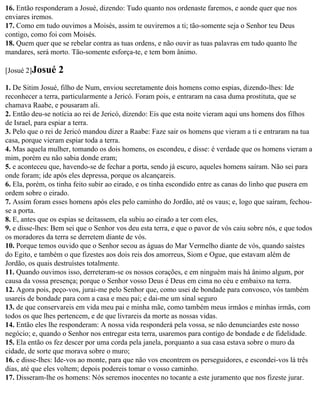 16. Então responderam a Josué, dizendo: Tudo quanto nos ordenaste faremos, e aonde quer que nos
enviares iremos.
17. Como em tudo ouvimos a Moisés, assim te ouviremos a ti; tão-somente seja o Senhor teu Deus
contigo, como foi com Moisés.
18. Quem quer que se rebelar contra as tuas ordens, e não ouvir as tuas palavras em tudo quanto lhe
mandares, será morto. Tão-somente esforça-te, e tem bom ânimo.

[Josué 2]Josué    2
1. De Sitim Josué, filho de Num, enviou secretamente dois homens como espias, dizendo-lhes: Ide
reconhecer a terra, particularmente a Jericó. Foram pois, e entraram na casa duma prostituta, que se
chamava Raabe, e pousaram ali.
2. Então deu-se notícia ao rei de Jericó, dizendo: Eis que esta noite vieram aqui uns homens dos filhos
de Israel, para espiar a terra.
3. Pelo que o rei de Jericó mandou dizer a Raabe: Faze sair os homens que vieram a ti e entraram na tua
casa, porque vieram espiar toda a terra.
4. Mas aquela mulher, tomando os dois homens, os escondeu, e disse: é verdade que os homens vieram a
mim, porém eu não sabia donde eram;
5. e aconteceu que, havendo-se de fechar a porta, sendo já escuro, aqueles homens saíram. Não sei para
onde foram; ide após eles depressa, porque os alcançareis.
6. Ela, porém, os tinha feito subir ao eirado, e os tinha escondido entre as canas do linho que pusera em
ordem sobre o eirado.
7. Assim foram esses homens após eles pelo caminho do Jordão, até os vaus; e, logo que saíram, fechou-
se a porta.
8. E, antes que os espias se deitassem, ela subiu ao eirado a ter com eles,
9. e disse-lhes: Bem sei que o Senhor vos deu esta terra, e que o pavor de vós caiu sobre nós, e que todos
os moradores da terra se derretem diante de vós.
10. Porque temos ouvido que o Senhor secou as águas do Mar Vermelho diante de vós, quando saístes
do Egito, e também o que fizestes aos dois reis dos amorreus, Siom e Ogue, que estavam além de
Jordão, os quais destruístes totalmente.
11. Quando ouvimos isso, derreteram-se os nossos corações, e em ninguém mais há ânimo algum, por
causa da vossa presença; porque o Senhor vosso Deus é Deus em cima no céu e embaixo na terra.
12. Agora pois, peço-vos, jurai-me pelo Senhor que, como usei de bondade para convosco, vós também
usareis de bondade para com a casa e meu pai; e dai-me um sinal seguro
13. de que conservareis em vida meu pai e minha mãe, como também meus irmãos e minhas irmãs, com
todos os que lhes pertencem, e de que livrareis da morte as nossas vidas.
14. Então eles lhe responderam: A nossa vida responderá pela vossa, se não denunciardes este nosso
negócio; e, quando o Senhor nos entregar esta terra, usaremos para contigo de bondade e de fidelidade.
15. Ela então os fez descer por uma corda pela janela, porquanto a sua casa estava sobre o muro da
cidade, de sorte que morava sobre o muro;
16. e disse-lhes: Ide-vos ao monte, para que não vos encontrem os perseguidores, e escondei-vos lá três
dias, até que eles voltem; depois podereis tomar o vosso caminho.
17. Disseram-lhe os homens: Nós seremos inocentes no tocante a este juramento que nos fizeste jurar.
 