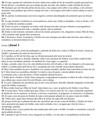 18. Eis que, quando nós entrarmos na terra, atarás este cordão de fio de escarlata à janela pela qual nos
fizeste descer; e recolherás em casa contigo teu pai, tua mãe, teus irmãos e toda a família de teu pai.
19. Qualquer que sair fora das portas da tua casa, o seu sangue cairá sobre a sua cabeça, e nós seremos
inocentes; mas qualquer que estiver contigo em casa, o seu sangue cairá sobre a nossa cabeça se nele se
puser mão.
20. Se, porém, tu denunciares este nosso negócio, seremos desobrigados do juramento que nos fizeste
jurar.
21. Ao que ela disse: Conforme as vossas palavras, assim seja. Então os despediu, e eles se foram; e ela
atou o cordão de escarlata à janela.
22. Foram-se, pois, e chegaram ao monte, onde ficaram três dias, até que voltaram os perseguidores;
pois estes os buscaram por todo o caminho, porém, não os acharam.
23. Então os dois homens, tornando a descer do monte, passaram o rio, chegaram a Josué, filho de Num,
e lhe contaram tudo quanto lhes acontecera.
24. E disseram a Josué: Certamente o Senhor nos tem entregue nas mãos toda esta terra, pois todos os
moradores se derretem diante de nós.

[Josué 3]Josué    3
1. Levantou-se, pois, Josué de madrugada e, partindo de Sitim ele e todos os filhos de Israel, vieram ao
Jordão; e pousaram ali, antes de atravessá-lo.
2. E sucedeu, ao fim de três dias, que os oficiais passaram pelo meio do arraial,
3. e ordenaram ao povo, dizendo: Quando virdes a arca da pacto do Senhor vosso Deus sendo levada
pelos levitas sacerdotes, partireis vós também do vosso lugar, e a seguireis
4. (haja, contudo, entre vós e ela, uma distância de dois mil côvados, e não vos chegueis a ela), para que
saibais o caminho pelo qual haveis de ir, porquanto por este caminho nunca dantes passastes.
5. Disse Josué também ao povo: Santificai-vos, porque amanhã o Senhor fará maravilhas no meio de vós.
6. E falou Josué aos sacerdotes, dizendo: Levantai a arca do pacto, e passai adiante do povo.
Levantaram, pois, a arca do pacto, e foram andando adiante do povo.
7. Então disse o Senhor a Josué: Hoje começarei a engrandecer-te perante os olhos de todo o Israel, para
que saibam que, assim como fui com Moisés, serei contigo.
8. Tu, pois, ordenarás aos sacerdotes que levam a arca do pacto, dizendo: Quando chegardes à beira das
águas de Jordão, aí parareis.
9. Disse então Josué aos filhos de Israel: Aproximai-vos, e ouvi as palavras do Senhor vosso Deus.
10. E acrescentou: Nisto conhecereis que o Deus vivo está no meio de vós, e que certamente expulsará
de diante de vós os cananeus, os heteus, os heveus, os perizeus, os girgaseus, os amorreus e os jebuseus.
11. Eis que a arca do pacto do Senhor de toda a terra passará adiante de vós para o meio do Jordão.
12. Tomai, pois, agora doze homens das tribos de Israel, de cada tribo um homem;
13. porque assim que as plantas dos pés dos sacerdotes que levam a arca do Senhor, o Senhor de toda a
terra, pousarem nas águas do Jordão, estas serão cortadas, isto é, as águas que vêm de cima, e,
amontoadas, pararão.
14. Quando, pois, o povo partiu das suas tendas para atravessar o Jordão, levando os sacerdotes a arca do
pacto adiante do povo,
15. e quando os que levavam a arca chegaram ao Jordão, e os seus pés se mergulharam na beira das
 