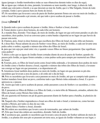 águas (porque o Jordão transbordava todas as suas ribanceiras durante todos os dias da sega),
16. as águas que vinham de cima, parando, levantaram-se num montão, mui longe, à altura de Adã,
cidade que está junto a Zaretã; e as que desciam ao mar da Arabá, que é o Mar Salgado, foram de todo
cortadas. Então o povo passou bem em frente de Jericó.
17. Os sacerdotes que levavam a arca do pacto do Senhor pararam firmes em seco no meio do Jordão, e
todo o Israel foi passando a pé enxuto, até que todo o povo acabou de passar o Jordão.

[Josué 4]Josué   4
1. Quando todo o povo acabara de passar o Jordão, falou o Senhor a Josué, dizendo:
2. Tomai dentre o povo doze homens, de cada tribo um homem;
3. e mandai-lhes, dizendo: Tirai daqui, do meio do Jordão, do lugar em que estiveram parados os pés dos
sacerdotes, doze pedras, levai-as convosco para a outra banda e depositai-as no lugar em que haveis de
passar esta noite.
4. Chamou, pois, Josué os doze homens que escolhera dos filhos de Israel, de cada tribo um homem;
5. e disse-lhes: Passai adiante da arca do Senhor vosso Deus, ao meio do Jordão, e cada um levante uma
pedra sobre o ombro, segundo o número das tribos dos filhos de Israel;
6. para que isto seja por sinal entre vós; e quando vossos filhos no futuro perguntarem: Que significam
estas pedras?
7. direis a eles que as águas do Jordão foram cortadas diante da arca do pacto de Senhor; quando ela
passou pelo Jordão, as águas foram cortadas; e estas pedras serão para sempre por memorial aos filhos
de Israel.
8. Fizeram, pois, os filhos de Israel assim como Josué tinha ordenado, e levantaram doze pedras do meio
do Jordão como o Senhor dissera a Josué, segundo o número das tribos dos filhos de Israel; e levaram-
nas consigo ao lugar em que pousaram, e as depositaram ali.
9. Amontoou Josué também doze pedras no meio do Jordão, no lugar em que pararam os pés dos
sacerdotes que levavam a arca do pacto; e ali estão até o dia de hoje.
10. Pois os sacerdotes que levavam a arca pararam no meio do Jordão, até que se cumpriu tudo quanto o
Senhor mandara Josué dizer ao povo, conforme tudo o que Moisés tinha ordenado a Josué. E o povo
apressou-se, e passou.
11. Assim que todo o povo acabara de passar, então passaram a arca do Senhor e os sacerdotes, à vista
do povo.
12. E passaram os filhos de Rúben e os filhos de Gade, e a meia tribo de Manassés, armados, adiante dos
filhos de Israel, como Moisés lhes tinha dito;
13. uns quarenta mil homens em pé de guerra passaram diante do Senhor para a batalha, às planícies de
Jericó.
14. Naquele dia e Senhor engrandeceu a Josué aos olhos de todo o Israel; e temiam-no, como haviam
temido a Moisés, por todos os dias da sua vida.
15. Depois falou o Senhor a Josué, dizendo:
16. Dá ordem aos sacerdotes que levam a arca do testemunho, que subam do Jordão.
17. Pelo que Josué deu ordem aos sacerdotes, dizendo: Subi do Jordão.
18. E aconteceu que, quando os sacerdotes que levavam a arca do pacto do Senhor subiram do meio do
Jordão, e as plantas dos seus pés se puseram em terra seca, as águas do Jordão voltaram ao seu lugar, e
 