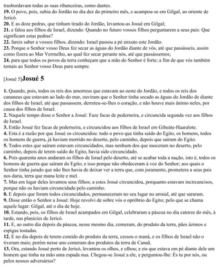 trasbordavam todas as suas ribanceiras, como dantes.
19. O povo, pois, subiu do Jordão no dia dez do primeiro mês, e acampou-se em Gilgal, ao oriente de
Jericó.
20. E as doze pedras, que tinham tirado do Jordão, levantou-as Josué em Gilgal;
21. e falou aos filhos de Israel, dizendo: Quando no futuro vossos filhos perguntarem a seus pais: Que
significam estas pedras?
22. fareis saber a vossos filhos, dizendo: Israel passou a pé enxuto este Jordão.
23. Porque o Senhor vosso Deus fez secar as águas do Jordão diante de vós, até que passásseis, assim
como fizera ao Mar Vermelho, ao qual fez secar perante nós, até que passássemos;
24. para que todos os povos da terra conheçam que a mão do Senhor é forte; a fim de que vós também
temais ao Senhor vosso Deus para sempre.

[Josué 5]Josué    5
1. Quando, pois, todos os reis dos amorreus que estavam ao oeste do Jordão, e todos os reis dos
cananeus que estavam ao lado do mar, ouviram que o Senhor tinha secado as águas do Jordão de diante
dos filhos de Israel, até que passassem, derreteu-se-lhes o coração, e não houve mais ânimo neles, por
causa dos filhos de Israel.
2. Naquele tempo disse o Senhor a Josué: Faze facas de pederneira, e circuncida segunda vez aos filhos
de Israel.
3. Então Josué fez facas de pederneira, e circuncidou aos filhos de Israel em Gibeáte-Haaralote.
4. Esta é a razão por que Josué os circuncidou: todo o povo que tinha saído do Egito, os homens, todos
os homens de guerra, já haviam morrido no deserto, pelo caminho, depois que saíram do Egito.
5. Todos estes que saíram estavam circuncidados, mas nenhum dos que nasceram no deserto, pelo
caminho, depois de terem saído do Egito, havia sido circuncidado.
6. Pois quarenta anos andaram os filhos de Israel pelo deserto, até se acabar toda a nação, isto é, todos os
homens de guerra que saíram do Egito, e isso porque não obedeceram à voz do Senhor; aos quais o
Senhor tinha jurado que não lhes havia de deixar ver a terra que, com juramento, prometera a seus pais
nos daria, terra que mana leite e mel.
7. Mas em lugar deles levantou seus filhos; a estes Josué circuncidou, porquanto estavam incircuncisos,
porque não os haviam circuncidado pelo caminho.
8. E depois que foram todos circuncidados, permaneceram no seu lugar no arraial, até que sararam.
9. Disse então o Senhor a Josué: Hoje revolvi de sobre vós o opróbrio do Egito; pelo que se chama
aquele lugar: Gilgal, até o dia de hoje.
10. Estando, pois, os filhos de Israel acampados em Gilgal, celebraram a páscoa no dia catorze do mês, à
tarde, nas planícies de Jericó.
11. E, ao outro dia depois da páscoa, nesse mesmo dia, comeram, do produto da terra, pães ázimos e
espigas tostadas.
12. E no dia depois de terem comido do produto da terra, cessou o maná, e os filhos de Israel não o
tiveram mais; porém nesse ano comeram dos produtos da terra de Canaã.
13. Ora, estando Josué perto de Jericó, levantou os olhos, e olhou; e eis que estava em pé diante dele um
homem que tinha na mão uma espada nua. Chegou-se Josué a ele, e perguntou-lhe: És tu por nós, ou
pelos nossos adversários?
 