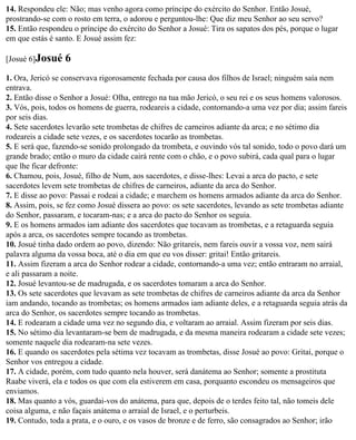 14. Respondeu ele: Não; mas venho agora como príncipe do exército do Senhor. Então Josué,
prostrando-se com o rosto em terra, o adorou e perguntou-lhe: Que diz meu Senhor ao seu servo?
15. Então respondeu o príncipe do exército do Senhor a Josué: Tira os sapatos dos pés, porque o lugar
em que estás é santo. E Josué assim fez:

[Josué 6]Josué    6
1. Ora, Jericó se conservava rigorosamente fechada por causa dos filhos de Israel; ninguém saía nem
entrava.
2. Então disse o Senhor a Josué: Olha, entrego na tua mão Jericó, o seu rei e os seus homens valorosos.
3. Vós, pois, todos os homens de guerra, rodeareis a cidade, contornando-a uma vez por dia; assim fareis
por seis dias.
4. Sete sacerdotes levarão sete trombetas de chifres de carneiros adiante da arca; e no sétimo dia
rodeareis a cidade sete vezes, e os sacerdotes tocarão as trombetas.
5. E será que, fazendo-se sonido prolongado da trombeta, e ouvindo vós tal sonido, todo o povo dará um
grande brado; então o muro da cidade cairá rente com o chão, e o povo subirá, cada qual para o lugar
que lhe ficar defronte:
6. Chamou, pois, Josué, filho de Num, aos sacerdotes, e disse-lhes: Levai a arca do pacto, e sete
sacerdotes levem sete trombetas de chifres de carneiros, adiante da arca do Senhor.
7. E disse ao povo: Passai e rodeai a cidade; e marchem os homens armados adiante da arca do Senhor.
8. Assim, pois, se fez como Josué dissera ao povo: os sete sacerdotes, levando as sete trombetas adiante
do Senhor, passaram, e tocaram-nas; e a arca do pacto do Senhor os seguia.
9. E os homens armados iam adiante dos sacerdotes que tocavam as trombetas, e a retaguarda seguia
após a arca, os sacerdotes sempre tocando as trombetas.
10. Josué tinha dado ordem ao povo, dizendo: Não gritareis, nem fareis ouvir a vossa voz, nem sairá
palavra alguma da vossa boca, até o dia em que eu vos disser: gritai! Então gritareis.
11. Assim fizeram a arca do Senhor rodear a cidade, contornando-a uma vez; então entraram no arraial,
e ali passaram a noite.
12. Josué levantou-se de madrugada, e os sacerdotes tomaram a arca do Senhor.
13. Os sete sacerdotes que levavam as sete trombetas de chifres de carneiros adiante da arca da Senhor
iam andando, tocando as trombetas; os homens armados iam adiante deles, e a retaguarda seguia atrás da
arca do Senhor, os sacerdotes sempre tocando as trombetas.
14. E rodearam a cidade uma vez no segundo dia, e voltaram ao arraial. Assim fizeram por seis dias.
15. No sétimo dia levantaram-se bem de madrugada, e da mesma maneira rodearam a cidade sete vezes;
somente naquele dia rodearam-na sete vezes.
16. E quando os sacerdotes pela sétima vez tocavam as trombetas, disse Josué ao povo: Gritai, porque o
Senhor vos entregou a cidade.
17. A cidade, porém, com tudo quanto nela houver, será danátema ao Senhor; somente a prostituta
Raabe viverá, ela e todos os que com ela estiverem em casa, porquanto escondeu os mensageiros que
enviamos.
18. Mas quanto a vós, guardai-vos do anátema, para que, depois de o terdes feito tal, não tomeis dele
coisa alguma, e não façais anátema o arraial de Israel, e o perturbeis.
19. Contudo, toda a prata, e o ouro, e os vasos de bronze e de ferro, são consagrados ao Senhor; irão
 