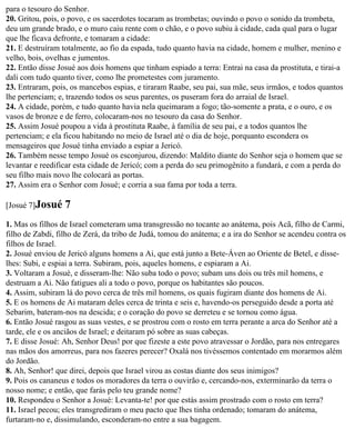 para o tesouro do Senhor.
20. Gritou, pois, o povo, e os sacerdotes tocaram as trombetas; ouvindo o povo o sonido da trombeta,
deu um grande brado, e o muro caiu rente com o chão, e o povo subiu à cidade, cada qual para o lugar
que lhe ficava defronte, e tomaram a cidade:
21. E destruíram totalmente, ao fio da espada, tudo quanto havia na cidade, homem e mulher, menino e
velho, bois, ovelhas e jumentos.
22. Então disse Josué aos dois homens que tinham espiado a terra: Entrai na casa da prostituta, e tirai-a
dali com tudo quanto tiver, como lhe prometestes com juramento.
23. Entraram, pois, os mancebos espias, e tiraram Raabe, seu pai, sua mãe, seus irmãos, e todos quantos
lhe pertenciam; e, trazendo todos os seus parentes, os puseram fora do arraial de Israel.
24. A cidade, porém, e tudo quanto havia nela queimaram a fogo; tão-somente a prata, e o ouro, e os
vasos de bronze e de ferro, colocaram-nos no tesouro da casa do Senhor.
25. Assim Josué poupou a vida à prostituta Raabe, à família de seu pai, e a todos quantos lhe
pertenciam; e ela ficou habitando no meio de Israel até o dia de hoje, porquanto escondera os
mensageiros que Josué tinha enviado a espiar a Jericó.
26. Também nesse tempo Josué os esconjurou, dizendo: Maldito diante do Senhor seja o homem que se
levantar e reedificar esta cidade de Jericó; com a perda do seu primogênito a fundará, e com a perda do
seu filho mais novo lhe colocará as portas.
27. Assim era o Senhor com Josué; e corria a sua fama por toda a terra.

[Josué 7]Josué    7
1. Mas os filhos de Israel cometeram uma transgressão no tocante ao anátema, pois Acã, filho de Carmi,
filho de Zabdi, filho de Zerá, da tribo de Judá, tomou do anátema; e a ira do Senhor se acendeu contra os
filhos de Israel.
2. Josué enviou de Jericó alguns homens a Ai, que está junto a Bete-Áven ao Oriente de Betel, e disse-
lhes: Subi, e espiai a terra. Subiram, pois, aqueles homens, e espiaram a Ai.
3. Voltaram a Josué, e disseram-lhe: Não suba todo o povo; subam uns dois ou três mil homens, e
destruam a Ai. Não fatigues ali a todo o povo, porque os habitantes são poucos.
4. Assim, subiram lá do povo cerca de três mil homens, os quais fugiram diante dos homens de Ai.
5. E os homens de Ai mataram deles cerca de trinta e seis e, havendo-os perseguido desde a porta até
Sebarim, bateram-nos na descida; e o coração do povo se derreteu e se tornou como água.
6. Então Josué rasgou as suas vestes, e se prostrou com o rosto em terra perante a arca do Senhor até a
tarde, ele e os anciãos de Israel; e deitaram pó sobre as suas cabeças.
7. E disse Josué: Ah, Senhor Deus! por que fizeste a este povo atravessar o Jordão, para nos entregares
nas mãos dos amorreus, para nos fazeres perecer? Oxalá nos tivéssemos contentado em morarmos além
do Jordão.
8. Ah, Senhor! que direi, depois que Israel virou as costas diante dos seus inimigos?
9. Pois os cananeus e todos os moradores da terra o ouvirão e, cercando-nos, exterminarão da terra o
nosso nome; e então, que farás pelo teu grande nome?
10. Respondeu o Senhor a Josué: Levanta-te! por que estás assim prostrado com o rosto em terra?
11. Israel pecou; eles transgrediram o meu pacto que lhes tinha ordenado; tomaram do anátema,
furtaram-no e, dissimulando, esconderam-no entre a sua bagagem.
 