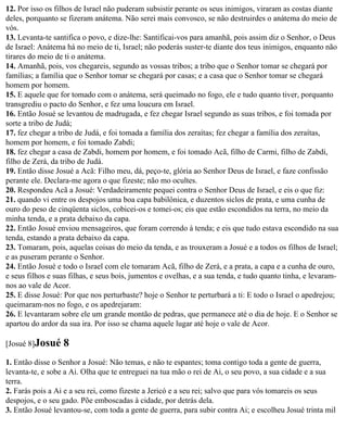 12. Por isso os filhos de Israel não puderam subsistir perante os seus inimigos, viraram as costas diante
deles, porquanto se fizeram anátema. Não serei mais convosco, se não destruirdes o anátema do meio de
vós.
13. Levanta-te santifica o povo, e dize-lhe: Santificai-vos para amanhã, pois assim diz o Senhor, o Deus
de Israel: Anátema há no meio de ti, Israel; não poderás suster-te diante dos teus inimigos, enquanto não
tirares do meio de ti o anátema.
14. Amanhã, pois, vos chegareis, segundo as vossas tribos; a tribo que o Senhor tomar se chegará por
famílias; a família que o Senhor tomar se chegará por casas; e a casa que o Senhor tomar se chegará
homem por homem.
15. E aquele que for tomado com o anátema, será queimado no fogo, ele e tudo quanto tiver, porquanto
transgrediu o pacto do Senhor, e fez uma loucura em Israel.
16. Então Josué se levantou de madrugada, e fez chegar Israel segundo as suas tribos, e foi tomada por
sorte a tribo de Judá;
17. fez chegar a tribo de Judá, e foi tomada a família dos zeraítas; fez chegar a família dos zeraítas,
homem por homem, e foi tomado Zabdi;
18. fez chegar a casa de Zabdi, homem por homem, e foi tomado Acã, filho de Carmi, filho de Zabdi,
filho de Zerá, da tribo de Judá.
19. Então disse Josué a Acã: Filho meu, dá, peço-te, glória ao Senhor Deus de Israel, e faze confissão
perante ele. Declara-me agora o que fizeste; não mo ocultes.
20. Respondeu Acã a Josué: Verdadeiramente pequei contra o Senhor Deus de Israel, e eis o que fiz:
21. quando vi entre os despojos uma boa capa babilônica, e duzentos siclos de prata, e uma cunha de
ouro do peso de cinqüenta siclos, cobicei-os e tomei-os; eis que estão escondidos na terra, no meio da
minha tenda, e a prata debaixo da capa.
22. Então Josué enviou mensageiros, que foram correndo à tenda; e eis que tudo estava escondido na sua
tenda, estando a prata debaixo da capa.
23. Tomaram, pois, aquelas coisas do meio da tenda, e as trouxeram a Josué e a todos os filhos de Israel;
e as puseram perante o Senhor.
24. Então Josué e todo o Israel com ele tomaram Acã, filho de Zerá, e a prata, a capa e a cunha de ouro,
e seus filhos e suas filhas, e seus bois, jumentos e ovelhas, e a sua tenda, e tudo quanto tinha, e levaram-
nos ao vale de Acor.
25. E disse Josué: Por que nos perturbaste? hoje o Senhor te perturbará a ti: E todo o Israel o apedrejou;
queimaram-nos no fogo, e os apedrejaram:
26. E levantaram sobre ele um grande montão de pedras, que permanece até o dia de hoje. E o Senhor se
apartou do ardor da sua ira. Por isso se chama aquele lugar até hoje o vale de Acor.

[Josué 8]Josué    8
1. Então disse o Senhor a Josué: Não temas, e não te espantes; toma contigo toda a gente de guerra,
levanta-te, e sobe a Ai. Olha que te entreguei na tua mão o rei de Ai, o seu povo, a sua cidade e a sua
terra.
2. Farás pois a Ai e a seu rei, como fizeste a Jericó e a seu rei; salvo que para vós tomareis os seus
despojos, e o seu gado. Põe emboscadas à cidade, por detrás dela.
3. Então Josué levantou-se, com toda a gente de guerra, para subir contra Ai; e escolheu Josué trinta mil
 