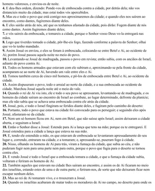homens valorosos, e enviou-os de noite.
4. E deu-lhes ordem, dizendo: Ponde-vos de emboscada contra a cidade, por detrás dela; não vos
distancieis muito da cidade, mas estai todos vós apercebidos.
5. Mas eu e todo o povo que está comigo nos aproximaremos da cidade; e quando eles nos saírem ao
encontro, como dantes, fugiremos diante deles.
6. E eles sairão atrás de nós, até que os tenhamos afastado da cidade, pois dirão: Fogem diante de nós
como dantes. Assim fugiremos diante deles;
7. e vós saireis da emboscada, e tomareis a cidade, porque o Senhor vosso Deus vo-la entregará nas
mãos.
8. Logo que tiverdes tomado a cidade, pôr-lhe-eis fogo, fazendo conforme a palavra do Senhor; olhai
que vo-lo tenho mandado.
9. Assim Josué os enviou, e eles se foram à emboscada, colocando-se entre Betel e Ai, ao ocidente de
Ai; porém Josué passou aquela noite no meio do povo.
10. Levantando-se Josué de madrugada, passou o povo em revista; então subiu, com os anciãos de Israel,
adiante do povo contra Ai.
11. Todos os homens armados que estavam com ele subiram e, aproximando-se pela frente da cidade,
acamparam-se ao norte de Ai, havendo um vale entre eles e Ai.
12. Tomou também cerca de cinco mil homens, e pô-los de emboscada entre Betel e Ai, ao ocidente da
cidade.
13. Assim dispuseram o povo, todo o arraial ao norte da cidade, e a sua emboscada ao ocidente da
cidade. Marchou Josué aquela noite até o meio do vale.
14. Quando o rei de Ai viu isto, ele e todo o seu povo se apressaram, levantando-se de madrugada, e os
homens da cidade saíram ao encontro de Israel ao combate, ao lugar determinado, defronte da planície;
mas ele não sabia que se achava uma emboscada contra ele atrás da cidade.
15. Josué, pois, e todo o Israel fingiram-se feridos diante deles, e fugiram pelo caminho do deserto:
16. Portanto, todo o povo que estava na cidade foi convocado para os perseguir; e seguindo eles após
Josué, afastaram-se da cidade.
17. Nem um só homem ficou em Ai, nem em Betel, que não saísse após Israel; assim deixaram a cidade
aberta, e seguiram a Israel:
18. Então o Senhor disse a Josué: Estende para Ai a lança que tens na mão; porque eu te entregarei. E
Josué estendeu para a cidade a lança que estava na sua mão.
19. E, tendo ele estendido a mão, os que estavam de emboscada se levantaram apressadamente do seu
lugar e, correndo, entraram na cidade, e a tomaram; e, apressando-se, puseram fogo à cidade.
20. Nisso, olhando os homens de Ai para trás, viram a fumaça da cidade, que subia ao céu, e não
puderam fugir nem para uma parte nem para outra, porque o povo que fugia para o deserto se tornou
contra eles.
21. E vendo Josué e todo o Israel que a emboscada tomara a cidade, e que a fumaça da cidade subia,
voltaram e feriram os homens de Ai.
22. Também aqueles que estavam na cidade lhes saíram ao encontro, e assim os de Ai ficaram no meio
dos israelitas, estando estes de uma e de outra parte; e feriram-nos, de sorte que não deixaram ficar nem
escapar nenhum deles.
23. Mas ao rei de Ai tomaram vivo, e o trouxeram a Josué.
24. Quando os israelitas acabaram de matar todos os moradores de Ai no campo, no deserto para onde os
 