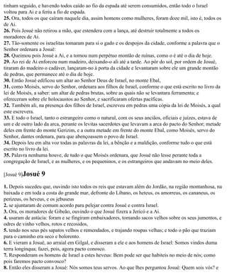 tinham seguido, e havendo todos caído ao fio da espada até serem consumidos, então todo o Israel
voltou para Ai e a feriu a fio de espada.
25. Ora, todos os que caíram naquele dia, assim homens como mulheres, foram doze mil, isto é, todos os
de Ai.
26. Pois Josué não retirou a mão, que estendera com a lança, até destruir totalmente a todos os
moradores de Ai.
27. Tão-somente os israelitas tomaram para si o gado e os despojos da cidade, conforme a palavra que o
Senhor ordenara a Josué:
28. Queimou pois Josué a Ai, e a tornou num perpétuo montão de ruínas, como o é até o dia de hoje.
29. Ao rei de Ai enforcou num madeiro, deixando-o ali até a tarde. Ao pôr do sol, por ordem de Josué,
tiraram do madeiro o cadáver, lançaram-no à porta da cidade e levantaram sobre ele um grande montão
de pedras, que permanece até o dia de hoje.
30. Então Josué edificou um altar ao Senhor Deus de Israel, no monte Ebal,
31. como Moisés, servo do Senhor, ordenara aos filhos de Israel, conforme o que está escrito no livro da
lei de Moisés, a saber: um altar de pedras brutas, sobre as quais não se levantara ferramenta; e
ofereceram sobre ele holocaustos ao Senhor, e sacrificaram ofertas pacíficas.
32. Também ali, na presença dos filhos de Israel, escreveu em pedras uma cópia da lei de Moisés, a qual
este escrevera.
33. E todo o Israel, tanto o estrangeiro como o natural, com os seus anciãos, oficiais e juízes, estava de
um e de outro lado da arca, perante os levitas sacerdotes que levavam a arca do pacto do Senhor; metade
deles em frente do monte Gerizim, e a outra metade em frente do monte Ebal, como Moisés, servo do
Senhor, dantes ordenara, para que abençoassem o povo de Israel.
34. Depois leu em alta voz todas as palavras da lei, a bênção e a maldição, conforme tudo o que está
escrito no livro da lei.
35. Palavra nenhuma houve, de tudo o que Moisés ordenara, que Josué não lesse perante toda a
congregação de Israel, e as mulheres, e os pequeninos, e os estrangeiros que andavam no meio deles.

[Josué 9]Josué    9
1. Depois sucedeu que, ouvindo isto todos os reis que estavam além do Jordão, na região montanhosa, na
baixada e em toda a costa do grande mar, defronte do Líbano, os heteus, os amorreus, os cananeus, os
perizeus, os heveus, e os jebuseus
2. se ajuntaram de comum acordo para pelejar contra Josué e contra Israel.
3. Ora, os moradores de Gibeão, ouvindo o que Josué fizera a Jericó e a Ai.
4. usaram de astúcia: foram e se fingiram embaixadores, tomando sacos velhos sobre os seus jumentos, e
odres de vinho velhos, rotos e recosidos,
5. tendo nos seus pés sapatos velhos e remendados, e trajando roupas velhas; e todo o pão que traziam
para o caminho era seco e bolorento.
6. E vieram a Josué, ao arraial em Gilgal, e disseram a ele e aos homens de Israel: Somos vindos duma
terra longínqua; fazei, pois, agora pacto conosco.
7. Responderam os homens de Israel a estes heveus: Bem pode ser que habiteis no meio de nós; como
pois faremos pacto convosco?
8. Então eles disseram a Josué: Nós somos teus servos. Ao que lhes perguntou Josué: Quem sois vós? e
 