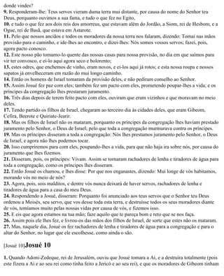 donde vindes?
9. Responderam-lhe: Teus servos vieram duma terra mui distante, por causa do nome do Senhor teu
Deus, porquanto ouvimos a sua fama, e tudo o que fez no Egito,
10. e tudo o que fez aos dois reis dos amorreus, que estavam além do Jordão, a Siom, rei de Hesbom, e a
Ogue, rei de Basã, que estava em Astarote.
11. Pelo que nossos anciãos e todos os moradores da nossa terra nos falaram, dizendo: Tomai nas mãos
provisão para o caminho, e ide-lhes ao encontro, e dizei-lhes: Nós somos vossos servos; fazei, pois,
agora pacto conosco.
12. Este nosso pão tomamo-lo quente das nossas casas para nossa provisão, no dia em que saímos para
vir ter convosco, e ei-lo aqui agora seco e bolorento;
13. estes odres, que enchemos de vinho, eram novos, e ei-los aqui já rotos; e esta nossa roupa e nossos
sapatos já envelheceram em razão do mui longo caminho.
14. Então os homens de Israel tomaram da provisão deles, e não pediram conselho ao Senhor.
15. Assim Josué fez paz com eles; também fez um pacto com eles, prometendo poupar-lhes a vida; e os
príncipes da congregação lhes prestaram juramento.
16. Três dias depois de terem feito pacto com eles, ouviram que eram vizinhos e que moravam no meio
deles.
17. Tendo partido os filhos de Israel, chegaram ao terceiro dia às cidades deles, que eram Gibeom,
Cefira, Beerote e Quiriate-Jearir.
18. Mas os filhos de Israel não os mataram, porquanto os príncipes da congregação lhes haviam prestado
juramento pelo Senhor, o Deus de Israel; pelo que toda a congregação murmurava contra os príncipes.
19. Mas os príncipes disseram a toda a congregação: Nós lhes prestamos juramento pelo Senhor, o Deus
de Israel, e agora não lhes podemos tocar.
20. Isso cumpriremos para com eles, poupando-lhes a vida, para que não haja ira sobre nós, por causa do
juramento que lhes fizemos.
21. Disseram, pois, os príncipes: Vivam. Assim se tornaram rachadores de lenha e tiradores de água para
toda a congregação, como os príncipes lhes disseram.
22. Então Josué os chamou, e lhes disse: Por que nos enganastes, dizendo: Mui longe de vós habitamos,
morando vós no meio de nós?
23. Agora, pois, sois malditos, e dentre vós nunca deixará de haver servos, rachadores de lenha e
tiradores de água para a casa do meu Deus.
24. Respondendo a Josué, disseram: Porquanto foi anunciado aos teus servos que o Senhor teu Deus
ordenou a Moisés, seu servo, que vos desse toda esta terra, e destruísse todos os seus moradores diante
de vós, temíamos muito pelas nossas vidas por causa de vós, e fizemos isso.
25. E eis que agora estamos na tua mão; faze aquilo que te pareça bom e reto que se nos faça.
26. Assim pois ele lhes fez, e livrou-os das mãos dos filhos de Israel, de sorte que estes não os mataram.
27. Mas, naquele dia, Josué os fez rachadores de lenha e tiradores de água para a congregação e para o
altar do Senhor, no lugar que ele escolhesse, como ainda o são.

[Josué 10]Josué    10
1. Quando Adoni-Zedeque, rei de Jerusalém, ouviu que Josué tomara a Ai, e a destruíra totalmente (pois
este fizera a Ai e ao seu rei como tinha feito a Jericó e ao seu rei), e que os moradores de Gibeom tinham
 