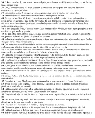 36. E Sara, a mulher do meu senhor, mesmo depois, de velha deu um filho a meu senhor; e o pai lhe deu
todos os seus bens.
37. Ora, o meu senhor me fez jurar, dizendo: Não tomarás mulher para meu filho das filhas dos
cananeus, em cuja terra habito;
38. irás, porém, à casa de meu pai, e à minha parentela, e tomarás mulher para meu filho.
39. Então respondi ao meu senhor: Porventura não me seguirá a mulher.
40. Ao que ele me disse: O Senhor, em cuja presença tenho andado, enviará o seu anjo contigo, e
prosperará o teu caminho; e da minha parentela e da casa de meu pai tomarás mulher para meu filho;
41. então serás livre do meu juramento, quando chegares à minha parentela; e se não te derem, livre
serás do meu juramento.
42. E hoje cheguei à fonte, e disse: Senhor, Deus de meu senhor Abraão, se é que agora prosperas o meu
caminho, o qual venho seguindo,
43. eis que estou junto à fonte; faze, pois, que a donzela que sair para tirar água, a quem eu disser: Dá-
me, peço-te, de beber um pouco de água do teu cântaro,
44. e ela me responder: Bebe tu, e também tirarei água para os teus camelos; seja a mulher que o Senhor
designou para o filho de meu senhor.
45. Ora, antes que eu acabasse de falar no meu coração, eis que Rebeca saía com o seu cântaro sobre o
ombro, desceu à fonte e tirou água; e eu lhe disse: Dá-me de beber, peço-te.
46. E ela, com presteza, abaixou o seu cântaro do ombro, e disse: Bebe, e também darei de beber aos
teus camelos; assim bebi, e ela deu também de beber aos camelos.
47. Então lhe perguntei: De quem és filha? E ela disse: Filha de Betuel, filho de Naor, que Milca lhe
deu. Então eu lhe pus o pendente no nariz e as pulseiras sobre as mãos;
48. e, inclinando-me, adorei e bendisse ao Senhor, Deus do meu senhor Abraão, que me havia conduzido
pelo caminho direito para tomar para seu filho a filha do irmão do meu senhor.
49. Agora, pois, se vós haveis de usar de benevolência e de verdade para com o meu senhor, declarai-
mo; e se não, também mo declarai, para que eu vá ou para a direita ou para a esquerda.
50. Então responderam Labão e Betuel: Do Senhor procede este negócio; nós não podemos falar-te mal
ou bem.
51. Eis que Rebeca está diante de ti, toma-a e vai-te; seja ela a mulher do filho de teu senhor, como tem
dito o Senhor.
52. Quando o servo de Abraão ouviu as palavras deles, prostrou-se em terra diante do Senhor:
53. e tirou o servo jóias de prata, e jóias de ouro, e vestidos, e deu-os a Rebeca; também deu coisas
preciosas a seu irmão e a sua mãe.
54. Então comeram e beberam, ele e os homens que com ele estavam, e passaram a noite. Quando se
levantaram de manhã, disse o servo: Deixai-me ir a meu senhor.
55. Disseram o irmão e a mãe da donzela: Fique ela conosco alguns dias, pelo menos dez dias; e depois
irá.
56. Ele, porém, lhes respondeu: Não me detenhas, visto que o Senhor me tem prosperado o caminho;
deixai-me partir, para que eu volte a meu senhor.
57. Disseram-lhe: chamaremos a donzela, e perguntaremos a ela mesma.
58. Chamaram, pois, a Rebeca, e lhe perguntaram: Irás tu com este homem; Respondeu ela: Irei.
59. Então despediram a Rebeca, sua irmã, e à sua ama e ao servo de Abraão e a seus homens;
60. e abençoaram a Rebeca, e disseram-lhe: Irmã nossa, sê tu a mãe de milhares de miríades, e possua a
 