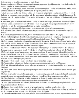 feito paz com os israelitas, e estavam no meio deles,
2. temeu muito, pois Gibeom era uma cidade grande como uma das cidades reais, e era ainda maior do
que Ai, e todos os seus homens eram valorosos.
3. Pelo que Adoni-Zedeque, rei de Jerusalém, enviou mensageiros a Hoão, rei de Hebrom, a Pirã, rei de
Jarmute, a Jafia, rei de Laquis, e a Debir, rei de Eglom, para lhes dizer:
4. Subi a mim, e ajudai-me; firamos a Gibeom, porquanto fez paz com Josué e com os filhos de Israel.
5. Então se ajuntaram, e subiram cinco reis dos amorreus, o rei de Jerusalém, o rei de Hebrom, o rei de
Jarmute, o rei de Laquis, o rei de Eglom, eles e todos os seus exércitos, e sitiaram a Gibeom e pelejaram
contra ela.
6. Enviaram, pois, os homens de Gibeom a Josué, ao arraial em Gilgal, a dizer-lhe: Não retires de teus
servos a tua mão; sobe apressadamente a nós, e livra-nos, e ajuda-nos, porquanto se ajuntaram contra
nós todos os reis dos amorreus, que habitam na região montanhosa.
7. Josué, pois, subiu de Gilgal com toda a gente de guerra e todos os homens valorosos.
8. E o Senhor disse a Josué: Não os temas, porque os entreguei na tua mão; nenhum deles te poderá
resistir.
9. E Josué deu de repente sobre eles, tendo marchado a noite toda, subindo de Gilgal;
10. e o Senhor os pôs em desordem diante de Israel, que os desbaratou com grande matança em Gibeom,
e os perseguiu pelo caminho que sobe a Bete-Horom, ferindo-os até Azeca e Maqueda.
11. Pois, quando eles iam fugindo de diante de Israel, à descida de Bete-Horom, o Senhor lançou sobre
eles, do céu, grandes pedras até Azeca, e eles morreram; e foram mais os que morreram das pedras da
saraiva do que os que os filhos de Israel mataram à espada.
12. Então Josué falou ao Senhor, no dia em que o Senhor entregou os amorreus na mão dos filhos de
Israel, e disse na presença de Israel: Sol, detém-se sobre Gibeom, e tu, lua, sobre o vale de Aijalom.
13. E o sol se deteve, e a lua parou, até que o povo se vingou de seus inimigos. Não está isto escrito no
livro de Jasar? O sol, pois, se deteve no meio do céu, e não se apressou a pôr-se, quase um dia inteiro.
14. E não houve dia semelhante a esse, nem antes nem depois dele, atendendo o Senhor assim à voz dum
homem; pois o Senhor pelejava por Israel.
15. Depois voltou Josué, e todo o Israel com ele, ao arraial em Gilgal.
16. Aqueles cinco reis, porém, fugiram e se esconderam na caverna que há em Maqueda.
17. E isto foi anunciado a Josué nestas palavras: Acharam-se os cinco reis escondidos na caverna em
Maqueda.
18. Disse, pois, Josué: Arrastai grandes pedras para a boca da caverna, e junto a ela ponde homens que
os guardem.
19. Vós, porém, não vos detenhais; persegui os vossos inimigos, matando os que vão ficando atrás; não
os deixeis entrar nas suas cidades, porque o Senhor vosso Deus já vo-los entregou nas mãos.
20. Quando Josué e os filhos de Israel acabaram de os ferir com mui grande matança, até serem eles
exterminados, e os que ficaram deles se retiraram às cidades fortificadas,
21. todo o povo voltou em paz a Josué, ao arraial em Maqueda. Não havia ninguém que movesse a sua
língua contra os filhos de Israel.
22. Depois disse Josué: Abri a boca da caverna, e trazei-me para fora aqueles cinco reis.
23. Fizeram, pois, assim, e trouxeram-lhe aqueles cinco reis para fora da caverna: o rei de Jerusalém, o
rei de Hebrom, o rei de Jarmute, o rei de Laquis, e o rei de Eglom.
24. Quando os trouxeram a Josué, este chamou todos os homens de Israel, e disse aos comandantes dos
 