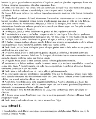 homens de guerra que o haviam acompanhado: Chegai-vos, ponde os pés sobre os pescoços destes reis.
E eles se chegaram e puseram os pés sobre os pescoços deles.
25. Então Josué lhes disse: Não temais, nem vos atemorizeis; esforçai-vos e tende bom ânimo, porque
assim fará o Senhor a todos os vossos inimigos, contra os quais haveis de pelejar.
26. Depois disto Josué os feriu, e os matou, e os pendurou em cinco madeiros, onde ficaram pendurados
até a tarde.
27. Ao pôr do sol, por ordem de Josué, tiraram-nos dos madeiros, lançaram-nos na caverna em que se
haviam escondido, e puseram à boca da mesma grandes pedras, que ainda ali estão até o dia de hoje.
28. Naquele mesmo dia Josué tomou a Maqueda, e feriu-a a fio de espada, bem como a seu rei;
totalmente os destruiu com todos os que nela havia, sem deixar ali nem sequer um. Fez, pois, ao rei de
Maqueda como fizera ao rei de Jericó.
29. De Maqueda, Josué, e todo o Israel com ele, passou a Libna, e pelejou contra ela.
30. E a esta também, e a seu rei, o Senhor entregou na mão de Israel, que a feriu a fio de espada com
todos os que nela havia, sem deixar ali nem sequer um. Fez, pois, ao seu rei como fizera ao rei de Jericó.
31. De Libna, Josué, e todo o Israel com ele, passou a Laquis, e a sitiou, e pelejou contra ela.
32. O Senhor entregou também a Laquis na mão de Israel, que a tomou no segundo dia, e a feriu a fio de
espada com todos os que nela havia, conforme tudo o que fizera a Libna.
33. Então Horão, rei de Gezer, subiu para ajudar a Laquis; porém Josué o feriu, a ele e ao seu povo, até
não lhe deixar nem sequer um.
34. De Laquis, Josué, e todo o Israel com ele, passou a Eglom, e a sitiaram, e pelejaram contra ela,
35. e no mesmo dia a tomaram, ferindo-a a fio de espada; destruiu totalmente nesse mesmo dia todos os
que nela estavam, conforme tudo o que fizera a Laquis.
36. De Eglom, Josué, e todo o Israel com ele, subiu a Hebrom; pelejaram contra ela,
37. tomaram-na, e a feriram ao fio da espada, bem como ao seu rei, e a todas as suas cidades, com todos
os que nelas havia. A ninguém deixou com vida, mas, conforme tudo o que fizera a Eglom, a destruiu
totalmente, com todos os que nela havia.
38. Então Josué, e todo o Israel com ele, voltou a Debir, pelejou contra ela,
39. e a tomou com o seu rei e com todas as suas cidades; feriu-as a fio de espada, e a todos os que nelas
havia destruiu totalmente, não deixando nem sequer um. Como fizera a Hebrom, e como fizera também
a Libna e ao seu rei, assim fez a Debir e ao seu rei.
40. Assim feriu Josué toda aquela terra, a região montanhosa, o Negebe, a baixada, e as faldas das
montanhas, e a todos os seus reis. Não deixou nem sequer um; mas a tudo o que tinha fôlego destruiu
totalmente, como ordenara o Senhor, o Deus de Israel:
41. Assim Josué os feriu desde Cades-Barnéia até Gaza, como também toda a terra de Gósem, até
Gibeom.
42. E de uma só vez tomou Josué todos esses reis e a sua terra, porquanto o Senhor, o Deus de Israel,
pelejava por Israel.
43. Então Josué, e todo o Israel com ele, voltou ao arraial em Gilgal.

[Josué 11]Josué    11
1. Quando Jabim, rei de Hazor, ouviu isso, enviou mensageiros a Jobabe, rei de Madom, e ao rei de
Sinrom, e ao rei de Acsafe,
 