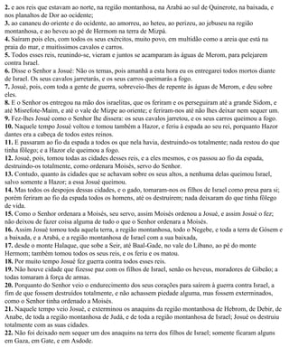 2. e aos reis que estavam ao norte, na região montanhosa, na Arabá ao sul de Quinerote, na baixada, e
nos planaltos de Dor ao ocidente;
3. ao cananeu do oriente e do ocidente, ao amorreu, ao heteu, ao perizeu, ao jebuseu na região
montanhosa, e ao heveu ao pé de Hermom na terra de Mizpá.
4. Saíram pois eles, com todos os seus exércitos, muito povo, em multidão como a areia que está na
praia do mar, e muitíssimos cavalos e carros.
5. Todos esses reis, reunindo-se, vieram e juntos se acamparam às águas de Merom, para pelejarem
contra Israel.
6. Disse o Senhor a Josué: Não os temas, pois amanhã a esta hora eu os entregarei todos mortos diante
de Israel. Os seus cavalos jarretarás, e os seus carros queimarás a fogo.
7. Josué, pois, com toda a gente de guerra, sobreveio-lhes de repente às águas de Merom, e deu sobre
eles.
8. E o Senhor os entregou na mão dos israelitas, que os feriram e os perseguiram até a grande Sidom, e
até Misrefote-Maim, e até o vale de Mizpe ao oriente; e feriram-nos até não lhes deixar nem sequer um.
9. Fez-lhes Josué como o Senhor lhe dissera: os seus cavalos jarretou, e os seus carros queimou a fogo.
10. Naquele tempo Josué voltou e tomou também a Hazor, e feriu à espada ao seu rei, porquanto Hazor
dantes era a cabeça de todos estes reinos.
11. E passaram ao fio da espada a todos os que nela havia, destruindo-os totalmente; nada restou do que
tinha fôlego; e a Hazor ele queimou a fogo.
12. Josué, pois, tomou todas as cidades desses reis, e a eles mesmos, e os passou ao fio da espada,
destruindo-os totalmente, como ordenara Moisés, servo do Senhor.
13. Contudo, quanto às cidades que se achavam sobre os seus altos, a nenhuma delas queimou Israel,
salvo somente a Hazor; a essa Josué queimou.
14. Mas todos os despojos dessas cidades, e o gado, tomaram-nos os filhos de Israel como presa para si;
porém feriram ao fio da espada todos os homens, até os destruírem; nada deixaram do que tinha fôlego
de vida.
15. Como o Senhor ordenara a Moisés, seu servo, assim Moisés ordenou a Josué, e assim Josué o fez;
não deixou de fazer coisa alguma de tudo o que o Senhor ordenara a Moisés.
16. Assim Josué tomou toda aquela terra, a região montanhosa, todo o Negebe, e toda a terra de Gósem e
a baixada, e a Arabá, e a região montanhosa de Israel com a sua baixada,
17. desde o monte Halaque, que sobe a Seir, até Baal-Gade, no vale do Líbano, ao pé do monte
Hermom; também tomou todos os seus reis, e os feriu e os matou.
18. Por muito tempo Josué fez guerra contra todos esses reis.
19. Não houve cidade que fizesse paz com os filhos de Israel, senão os heveus, moradores de Gibeão; a
todas tomaram à força de armas.
20. Porquanto do Senhor veio o endurecimento dos seus corações para saírem à guerra contra Israel, a
fim de que fossem destruídos totalmente, e não achassem piedade alguma, mas fossem exterminados,
como o Senhor tinha ordenado a Moisés.
21. Naquele tempo veio Josué, e exterminou os anaquins da região montanhosa de Hebrom, de Debir, de
Anabe, de toda a região montanhosa de Judá, e de toda a região montanhosa de Israel; Josué os destruiu
totalmente com as suas cidades.
22. Não foi deixado nem sequer um dos anaquins na terra dos filhos de Israel; somente ficaram alguns
em Gaza, em Gate, e em Asdode.
 