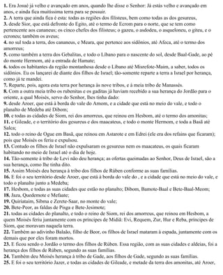 1. Era Josué já velho e avançado em anos, quando lhe disse o Senhor: Já estás velho e avançado em
anos, e ainda fica muitíssima terra para se possuir.
2. A terra que ainda fica é esta: todas as regiões dos filisteus, bem como todas as dos gesureus,
3. desde Sior, que está defronte do Egito, até o termo de Ecrom para o norte, que se tem como
pertencente aos cananeus; os cinco chefes dos filisteus; o gazeu, o asdodeu, o asqueloneu, o giteu, e o
ecroneu; também os aveus;
4. no sul toda a terra, dos cananeus, e Meara, que pertence aos sidônios, até Afeca, até o termo dos
amorreus;
5. como também a terra dos Gebalitas, e todo o Líbano para o nascente do sol, desde Baal-Gade, ao pé
do monte Hermom, até a entrada de Hamate;
6. todos os habitantes da região montanhosa desde o Líbano até Misrefote-Maim, a saber, todos os
sidônios. Eu os lançarei de diante dos filhos de Israel; tão-somente reparte a terra a Israel por herança,
como já te mandei.
7. Reparte, pois, agora esta terra por herança às nove tribos, e à meia tribo de Manassés.
8. Com a outra meia tribo os rubenitas e os gaditas já haviam recebido a sua herança do Jordão para o
oriente, a qual Moisés, servo do Senhor, lhes tinha dado:
9. desde Aroer, que está à borda do vale do Arnom, e a cidade que está no meio do vale, e todo o
planalto de Medeba até Dibom;
10. e todas as cidades de Siom, rei dos amorreus, que reinou em Hesbom, até o termo dos amonitas;
11. e Gileade, e o território dos gesureus e dos maacateus, e todo o monte Hermom, e toda a Basã até
Salca;
12. todo o reino de Ogue em Basã, que reinou em Astarote e em Edrei (ele era dos refains que ficaram);
pois que Moisés os feriu e expulsou.
13. Contudo os filhos de Israel não expulsaram os gesureus nem os maacateus, os quais ficaram
habitando no meio de Israel até o dia de hoje.
14. Tão-somente à tribo de Levi não deu herança; as ofertas queimadas ao Senhor, Deus de Israel, são a
sua herança, como lhe tinha dito.
15. Assim Moisés deu herança à tribo dos filhos de Rúben conforme as suas famílias.
16. E foi o seu território desde Aroer, que está à borda do vale do , e a cidade que está no meio do vale, e
todo o planalto junto a Medeba;
17. Hesbom, e todas as suas cidades que estão no planalto; Dibom, Bamote-Baal e Bete-Baal-Meom;
18. Jaza, Quedemote e Mefaate;
19. Quiriataim, Sibma e Zerete-Saar, no monte do vale;
20. Bete-Peor, as faldas de Pisga e Bete-Jesimote;
21. todas as cidades do planalto, e todo o reino de Siom, rei dos amorreus, que reinou em Hesbom, a
quem Moisés feriu juntamente com os príncipes de Midiã: Evi, Requem, Zur, Hur e Reba, príncipes de
Siom, que moravam naquela terra.
22. Também ao adivinho Balaão, filho de Beor, os filhos de Israel mataram à espada, juntamente com os
demais que por eles foram mortos.
23. E ficou sendo o Jordão o termo dos filhos de Rúben. Essa região, com as suas cidades e aldeias, foi a
herança dos filhos de Rúben, segundo as suas famílias.
24. Também deu Moisés herança à tribo de Gade, aos filhos de Gade, segundo as suas famílias.
25. E foi o seu território Jazer, e todas as cidades de Gileade, e metade da terra dos amonitas, até Aroer,
 
