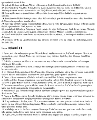 que está defronte de Rabá;
26. e desde Hesbom até Ramá-Mizpe, e Betonim, e desde Maanaim até o termo de Debir;
27. e no vale, Bete-Arã, Bete-Ninra, Sucote e Zafom, resto do reino de Siom, rei de Hesbom, tendo o
Jordão por termo, até a extremidade do mar de Quinerete, do Jordão para o oriente.
28. Essa região, com as suas cidades e aldeias, foi a herança dos filhos da Gade, segundo as suas
famílias.
29. Também deu Moisés herança à meia tribo de Manassés; a qual foi repartida à meia tribo dos filhos
de Manassés segundo as suas famílias.
30. Foi o seu território desde Maanaim; toda a Basã, todo o reino de Ogue, rei de Basã, e todas as aldeias
de Jair, que estão em Basã, sessenta ao todo;
31. e metade de Gileade, e Astarote, e Edrei, cidades do reino de Ogue, em Basã, foram para os filhos de
Maquir, filho de Manassés, isto é, para a metade dos filhos de Maquir, segundo as suas famílias.
32. Isso é o que Moisés repartiu em herança nas planícies de Moabe, do Jordão para o oriente, na altura
de Jericó.
33. Contudo, à tribo de Levi Moisés não deu herança; o Senhor, Deus de Israel, é a sua herança, como
lhe tinha dito.

[Josué 14]Josué    14
1. Estas, pois, são as heranças que os filhos de Israel receberam na terra de Canaã, as quais Eleazar, o
sacerdote, e Josué, filho de Num, e os cabeças das casas paternas das tribos dos filhos de Israel lhes
repartiram.
2. Foi feita por sorte a partilha da herança entre as nove tribos e meia, como o Senhor ordenara por
intermédio de Moisés.
3. Porquanto às duas tribos e meia Moisés já dera herança além do Jordão; mas aos levitas não deu
herança entre eles.
4. Os filhos de José eram duas tribos, Manassés e Efraim; e aos levitas não se deu porção na terra, senão
cidades em que habitassem e os arrabaldes delas para o seu gado e para os seus bens. :
5. Como o Senhor ordenara a Moisés, assim fizeram os filhos de Israel e repartiram a terra.
6. Então os filhos de Judá chegaram a Josué em Gilgal; e Calebe, filho de Jefoné o quenezeu, lhe disse:
Tu sabes o que o Senhor falou a Moisés, homem de Deus, em Cades-Barnéia, a respeito de mim e de ti.
7. Quarenta anos tinha eu quando Moisés, servo do Senhor, me enviou de Cades-Barnéia para espiar a
terra, e eu lhe trouxe resposta, como sentia no meu coração.
8. Meus irmãos que subiram comigo fizeram derreter o coração o povo; mas eu perseverei em seguir ao
Senhor meu Deus.
9. Naquele dia Moisés jurou, dizendo: Certamente a terra em que pisou o teu pé te será por herança a ti e
a teus filhos para sempre, porque perseveraste em seguir ao Senhor meu Deus.
10. E agora eis que o Senhor, como falou, me conservou em vida estes quarenta e cinco anos, desde o
tempo em que o Senhor falou esta palavra a Moisés, andando Israel ainda no deserto; e eis que hoje
tenho já oitenta e cinco anos;
11. ainda hoje me acho tão forte como no dia em que Moisés me enviou; qual era a minha força então,
tal é agora a minha força, tanto para a guerra como para sair e entrar.
12. Agora, pois, dá-me este monte de que o Senhor falou naquele dia; porque tu ouviste, naquele dia,
 