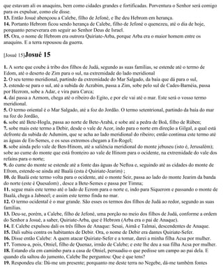 que estavam ali os anaquins, bem como cidades grandes e fortificadas. Porventura o Senhor será comigo
para os expulsar, como ele disse.
13. Então Josué abençoou a Calebe, filho de Jefoné, e lhe deu Hebrom em herança.
14. Portanto Hebrom ficou sendo herança de Calebe, filho de Jefoné o quenezeu, até o dia de hoje,
porquanto perseverara em seguir ao Senhor Deus de Israel.
15. Ora, o nome de Hebrom era outrora Quiriate-Arba, porque Arba era o maior homem entre os
anaquins. E a terra repousou da guerra.

[Josué 15]Josué    15
1. A sorte que coube à tribo dos filhos de Judá, segundo as suas famílias, se estende até o termo de
Edom, até o deserto de Zim para o sul, na extremidade do lado meridional
2. O seu termo meridional, partindo da extremidade do Mar Salgado, da baía que dá para o sul,
3. estende-se para o sul, até a subida de Acrabim, passa a Zim, sobe pelo sul de Cades-Barnéia, passa
por Hezrom, sobe a Adar, e vira para Carca;
4. daí passa a Azmom, chega até o ribeiro do Egito, e por ele vai até o mar. Este será o vosso termo
meridional.
5. O termo oriental é o Mar Salgado, até a foz do Jordão. O termo setentrional, partindo da baía do mar
na foz do Jordão,
6. sobe até Bete-Hogla, passa ao norte de Bete-Arabá, e sobe até a pedra de Boã, filho de Rúben;
7. sobe mais este termo a Debir, desde o vale de Acor, indo para o norte em direção a Gilgal, a qual está
defronte da subida de Adumim, que se acha ao lado meridional do ribeiro; então continua este termo até
as águas de En-Semes, e os seus extremos chegam a En-Rogel;
8. sobe ainda pelo vale de Ben-Hinom, até a saliência meridional do monte jebuseu (isto é, Jerusalém);
sobe ao cume do monte que está fronteiro ao vale de Hinom para o ocidente, na extremidade do vale dos
refains para o norte;
9. do cume do monte se estende até a fonte das águas de Neftoa e, seguindo até as cidades do monte de
Efrom, estende-se ainda até Baalá (esta é Quiriate-Jearim) ;
10. de Baalá este termo volta para o ocidente, até o monte Seir, passa ao lado do monte Jearim da banda
do norte (este é Quesalom) , desce a Bete-Semes e passa por Timna;
11. segue mais este termo até o lado de Ecrom para o norte e, indo para Siquerom e passando o monte de
Baalá, chega a Jabneel; e assim este termo finda no mar.
12. O termo ocidental é o mar grande. São esses os termos dos filhos de Judá ao redor, segundo as suas
famílias.
13. Deu-se, porém, a Calebe, filho de Jefoné, uma porção no meio dos filhos de Judá, conforme a ordem
do Senhor a Josué, a saber, Quiriate-Arba, que é Hebrom (Arba era o pai de Anaque).
14. E Calebe expulsou dali os três filhos de Anaque: Sesai, Aimã e Talmai, descendentes de Anaque.
15. Dali subiu contra os habitantes de Debir. Ora, o nome de Debir era dantes Quiriate-Sefer.
16. Disse então Calebe: A quem atacar Quiriate-Sefer e a tomar, darei a minha filha Acsa por mulher.
17. Tomou-a, pois, Otniel, filho de Quenaz, irmão de Calebe; e este lhe deu a sua filha Acsa por mulher.
18. Estando ela em caminho para a casa de Otniel, persuadiu-o que pedisse um campo ao pai dela. E
quando ela saltou do jumento, Calebe lhe perguntou: Que é que tens?
19. Respondeu ela: Dá-me um presente; porquanto me deste terra no Negebe, dá-me também fontes
 