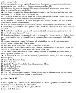 sortes perante o Senhor.
9. Foram, pois, aqueles homens e, passando pela terra, a demarcaram em sete partes segundo as suas
cidades, descrevendo-a num livro; e voltaram a Josué, ao arraial em Siló.
10. Então Josué lhes lançou as sortes em Siló, perante o Senhor; e ali repartiu Josué a terra entre os
filhos de Israel, conforme as suas divisões.
11. E surgiu a sorte da tribo dos filhos de Benjamim, segundo as suas famílias, e coube-lhe o território
da sua sorte entre os filhos de Judá e os filhos de José.
12. O seu termo ao norte, partindo do Jordão, vai até a saliência ao norte de Jericó e, subindo pela região
montanhosa para o ocidente, chega até o deserto de Bete-Áven;
13. dali passa até Luz, ao lado de Luz (que é Betel) para o sul; e desce a Atarote-Adar, junto ao monte
que está ao sul de Bete-Horom de baixo;
14. e vai este termo virando, pelo lado ocidental, para o sul desde o monte que está defronte de Bete-
Horom; e chega a Quiriate-Baal (que é Quiriate-Jearim), cidade dos filhos de Judá. Esta é a sua fronteira
ocidental.
15. A sua fronteira meridional começa desde a extremidade de Quiriate-Jearim, e dali se estende até
Efrom, até a fonte das águas de Neftoa;
16. desce à extremidade do monte que está fronteiro ao vale de Ben-Hinom, que está no vale dos refains,
para o norte; também desce ao vale de Hinom da banda dos jebuseus para o sul; e desce ainda até En-
Rogel;
17. passando para o norte, chega a En-Semes, e dali sai a Gelilote, que está defronte da subida de
Adumim; desce à pedra de Boã, filho de Rúben;
18. segue para o norte, margeando a Arabá, e desce ainda até a Arabá;
19. segue dali para o norte, ladeando Bete-Hogla; e os seus extremos chegam à baía setentrional do Mar
Salgado, na extremidade meridional do Jordão. Esse é o termo do sul.
20. E o Jordão é o seu termo oriental. Essa é a herança dos filhos de Benjamim, pelos seus termos ao
redor, segundo as suas famílias.
21. Ora, as cidades da tribo dos filhos de Benjamim, segundo as suas famílias, são: Jericó, Bete-Hogla,
Emeque-Queziz,
22. Bete-Arabá, Zemaraim, Betel,
23. Avim, Pará, Ofra,
24. Quefar-Ha-Amonai. Ofni e Gaba; doze cidades e as suas aldeias.
25. Gibeão, Ramá, Beerote,
26. Mizpe, Cefira, Moza,
27. Requem, Irpeel, Tarala,
28. Zela, Elefe e Jebus (esta é Jerusalém), Gibeá e Quiriate; catorze cidades e as suas aldeias. Essa é a
herança dos filhos de Benjamim, segundo as suas famílias.

[Josué 19]Josué     19
1. Saiu a segunda sorte a Simeão, isto é, à tribo dos filhos de Simeão, segundo as suas famílias; e foi a
sua herança no meio da herança dos filhos de Judá.
2. Tiveram, pois, na sua herança: Berseba, Seba, Molada,
3. Hazar-Sual, Balá, Ezem,
 