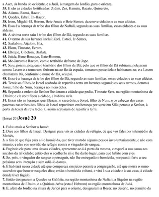 a Aser, da banda do ocidente, e a Judá, à margem do Jordão, para o oriente.
35. E são as cidades fortificadas: Zidim, Zer, Hamate, Racate, Quinerete,
36. Adama, Ramá, Hazor,
37. Quedes, Edrei, En-Hazor,
38. Irom, Migdal-El, Horem, Bete-Anate e Bete-Semes; dezenove cidades e as suas aldeias.
39. Essa é a herança da tribo dos filhos de Naftali, segundo as suas famílias, essas cidades e as suas
aldeias.
40. A sétima sorte saiu à tribo dos filhos de Dã, segundo as suas famílias.
41. O termo da sua herança inclui: Zorá, Estaol, Ir-Semes,
42. Saalabim, Aijalom, Itla,
43. Elom, Timnate, Ecrom,
44. Elteque, Gibetom, Baalate,
45. Jeúde, Bene-Beraque, Gate-Rimom,
46. Me-Jarcom e Racom, com o território defronte de Jope.
47. Saiu, porém, pequena o território dos filhos de Dã; pelo que os filhos de Dã subiram, pelejaram
contra Lesem e a tomaram; feriram-na ao fio da espada, tomaram posse dela e habitaram-na; e a Lesem
chamaram Dã, conforme o nome de Dã, seu pai.
48. Essa é a herança da tribo dos filhos de Dã, segundo as suas famílias, essas cidades e as suas aldeias.
49. Tendo os filhos de Israel acabado de repartir a terra em herança segundo os seus termos, deram a
Josué, filho de Num, herança no meio deles.
50. Segundo a ordem do Senhor lhe deram a cidade que pediu, Timnate-Sera, na região montanhosa de
Efraim; e ele reedificou a cidade, e habitou nela.
51. Essas são as heranças que Eleazar, o sacerdote, e Josué, filho de Num, e os cabeças das casas
paternas nas tribos dos filhos de Israel repartiram em herança por sorte em Siló, perante o Senhor, à
porta da tenda da revelação. E assim acabaram de repartir a terra.

[Josué 20]Josué    20
1. Falou mais o Senhor a Josué:
2. Dize aos filhos de Israel: Designai para vós as cidades de refúgio, de que vos falei por intermédio de
Moisés,
3. a fim de que fuja para ali o homicida, que tiver matado alguma pessoa involuntariamente, e não com
intento; e elas vos servirão de refúgio contra o vingador do sangue.
4. Fugindo ele para uma dessas cidades, apresentar-se-á à porta da mesma, e exporá a sua causa aos
anciãos da tal cidade; então eles o acolherão ali e lhe darão lugar, para que habite com eles.
5. Se, pois, o vingador do sangue o perseguir, não lhe entregarão o homicida, porquanto feriu a seu
próximo sem intenção e sem odiá-lo dantes.
6. E habitará nessa cidade até que compareça em juizo perante a congregação, até que morra o sumo
sacerdote que houver naqueles dias; então o homicida voltará, e virá à sua cidade e à sua casa, à cidade
donde tiver fugido.
7. Então designaram a Quedes na Galiléia, na região montanhosa de Naftali, a Siquém na região
montanhosa de Efraim, e a Quiriate-Arba (esta é Hebrom) na região montanhosa de Judá.
8. E, além do Jordão na altura de Jericó para o oriente, designaram a Bezer, no deserto, no planalto da
 