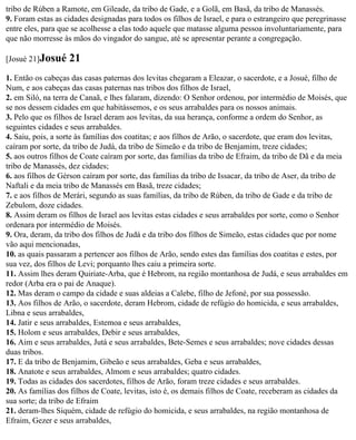 tribo de Rúben a Ramote, em Gileade, da tribo de Gade, e a Golã, em Basã, da tribo de Manassés.
9. Foram estas as cidades designadas para todos os filhos de Israel, e para o estrangeiro que peregrinasse
entre eles, para que se acolhesse a elas todo aquele que matasse alguma pessoa involuntariamente, para
que não morresse às mãos do vingador do sangue, até se apresentar perante a congregação.

[Josué 21]Josué    21
1. Então os cabeças das casas paternas dos levitas chegaram a Eleazar, o sacerdote, e a Josué, filho de
Num, e aos cabeças das casas paternas nas tribos dos filhos de Israel,
2. em Siló, na terra de Canaã, e lhes falaram, dizendo: O Senhor ordenou, por intermédio de Moisés, que
se nos dessem cidades em que habitássemos, e os seus arrabaldes para os nossos animais.
3. Pelo que os filhos de Israel deram aos levitas, da sua herança, conforme a ordem do Senhor, as
seguintes cidades e seus arrabaldes.
4. Saiu, pois, a sorte às famílias dos coatitas; e aos filhos de Arão, o sacerdote, que eram dos levitas,
caíram por sorte, da tribo de Judá, da tribo de Simeão e da tribo de Benjamim, treze cidades;
5. aos outros filhos de Coate caíram por sorte, das famílias da tribo de Efraim, da tribo de Dã e da meia
tribo de Manassés, dez cidades;
6. aos filhos de Gérson caíram por sorte, das famílias da tribo de Issacar, da tribo de Aser, da tribo de
Naftali e da meia tribo de Manassés em Basã, treze cidades;
7. e aos filhos de Merári, segundo as suas famílias, da tribo de Rúben, da tribo de Gade e da tribo de
Zebulom, doze cidades.
8. Assim deram os filhos de Israel aos levitas estas cidades e seus arrabaldes por sorte, como o Senhor
ordenara por intermédio de Moisés.
9. Ora, deram, da tribo dos filhos de Judá e da tribo dos filhos de Simeão, estas cidades que por nome
vão aqui mencionadas,
10. as quais passaram a pertencer aos filhos de Arão, sendo estes das famílias dos coatitas e estes, por
sua vez, dos filhos de Levi; porquanto lhes caiu a primeira sorte.
11. Assim lhes deram Quiriate-Arba, que é Hebrom, na região montanhosa de Judá, e seus arrabaldes em
redor (Arba era o pai de Anaque).
12. Mas deram o campo da cidade e suas aldeias a Calebe, filho de Jefoné, por sua possessão.
13. Aos filhos de Arão, o sacerdote, deram Hebrom, cidade de refúgio do homicida, e seus arrabaldes,
Libna e seus arrabaldes,
14. Jatir e seus arrabaldes, Estemoa e seus arrabaldes,
15. Holom e seus arrabaldes, Debir e seus arrabaldes,
16. Aim e seus arrabaldes, Jutá e seus arrabaldes, Bete-Semes e seus arrabaldes; nove cidades dessas
duas tribos.
17. E da tribo de Benjamim, Gibeão e seus arrabaldes, Geba e seus arrabaldes,
18. Anatote e seus arrabaldes, Almom e seus arrabaldes; quatro cidades.
19. Todas as cidades dos sacerdotes, filhos de Arão, foram treze cidades e seus arrabaldes.
20. As famílias dos filhos de Coate, levitas, isto é, os demais filhos de Coate, receberam as cidades da
sua sorte; da tribo de Efraim
21. deram-lhes Siquém, cidade de refúgio do homicida, e seus arrabaldes, na região montanhosa de
Efraim, Gezer e seus arrabaldes,
 