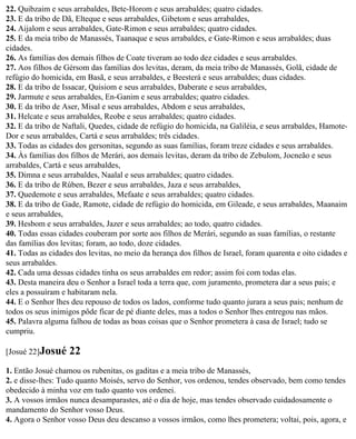 22. Quibzaim e seus arrabaldes, Bete-Horom e seus arrabaldes; quatro cidades.
23. E da tribo de Dã, Elteque e seus arrabaldes, Gibetom e seus arrabaldes,
24. Aijalom e seus arrabaldes, Gate-Rimon e seus arrabaldes; quatro cidades.
25. E da meia tribo de Manassés, Taanaque e seus arrabaldes, e Gate-Rimon e seus arrabaldes; duas
cidades.
26. As famílias dos demais filhos de Coate tiveram ao todo dez cidades e seus arrabaldes.
27. Aos filhos de Gérsom das famílias dos levitas, deram, da meia tribo de Manassés, Golã, cidade de
refúgio do homicida, em Basã, e seus arrabaldes, e Beesterá e seus arrabaldes; duas cidades.
28. E da tribo de Issacar, Quisiom e seus arrabaldes, Daberate e seus arrabaldes,
29. Jarmute e seus arrabaldes, En-Ganim e seus arrabaldes; quatro cidades.
30. E da tribo de Aser, Misal e seus arrabaldes, Abdom e seus arrabaldes,
31. Helcate e seus arrabaldes, Reobe e seus arrabaldes; quatro cidades.
32. E da tribo de Naftali, Quedes, cidade de refúgio do homicida, na Galiléia, e seus arrabaldes, Hamote-
Dor e seus arrabaldes, Cartá e seus arrabaldes; três cidades.
33. Todas as cidades dos gersonitas, segundo as suas famílias, foram treze cidades e seus arrabaldes.
34. Às famílias dos filhos de Merári, aos demais levitas, deram da tribo de Zebulom, Jocneão e seus
arrabaldes, Cartá e seus arrabaldes,
35. Dimna e seus arrabaldes, Naalal e seus arrabaldes; quatro cidades.
36. E da tribo de Rúben, Bezer e seus arrabaldes, Jaza e seus arrabaldes,
37. Quedemote e seus arrabaldes, Mefaate e seus arrabaldes; quatro cidades.
38. E da tribo de Gade, Ramote, cidade de refúgio do homicida, em Gileade, e seus arrabaldes, Maanaim
e seus arrabaldes,
39. Hesbom e seus arrabaldes, Jazer e seus arrabaldes; ao todo, quatro cidades.
40. Todas essas cidades couberam por sorte aos filhos de Merári, segundo as suas famílias, o restante
das famílias dos levitas; foram, ao todo, doze cidades.
41. Todas as cidades dos levitas, no meio da herança dos filhos de Israel, foram quarenta e oito cidades e
seus arrabaldes.
42. Cada uma dessas cidades tinha os seus arrabaldes em redor; assim foi com todas elas.
43. Desta maneira deu o Senhor a Israel toda a terra que, com juramento, prometera dar a seus pais; e
eles a possuíram e habitaram nela.
44. E o Senhor lhes deu repouso de todos os lados, conforme tudo quanto jurara a seus pais; nenhum de
todos os seus inimigos pôde ficar de pé diante deles, mas a todos o Senhor lhes entregou nas mãos.
45. Palavra alguma falhou de todas as boas coisas que o Senhor prometera à casa de Israel; tudo se
cumpriu.

[Josué 22]Josué    22
1. Então Josué chamou os rubenitas, os gaditas e a meia tribo de Manassés,
2. e disse-lhes: Tudo quanto Moisés, servo do Senhor, vos ordenou, tendes observado, bem como tendes
obedecido à minha voz em tudo quanto vos ordenei.
3. A vossos irmãos nunca desamparastes, até o dia de hoje, mas tendes observado cuidadosamente o
mandamento do Senhor vosso Deus.
4. Agora o Senhor vosso Deus deu descanso a vossos irmãos, como lhes prometera; voltai, pois, agora, e
 