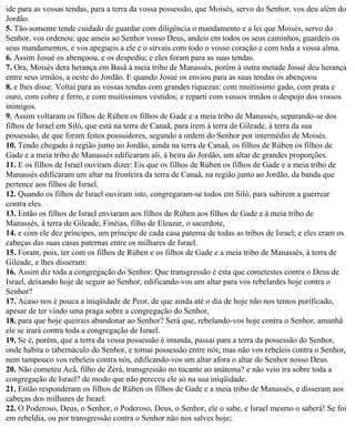 ide para as vossas tendas, para a terra da vossa possessão, que Moisés, servo do Senhor, vos deu além do
Jordão.
5. Tão-somente tende cuidado de guardar com diligência o mandamento e a lei que Moisés, servo do
Senhor, vos ordenou: que ameis ao Senhor vosso Deus, andeis em todos os seus caminhos, guardeis os
seus mandamentos, e vos apegueis a ele e o sirvais com todo o vosso coração e com toda a vossa alma.
6. Assim Josué os abençoou, e os despediu; e eles foram para as suas tendas.
7. Ora, Moisés dera herança em Basã à meia tribo de Manassés, porém à outra metade Josué deu herança
entre seus irmãos, a oeste do Jordão. E quando Josué os enviou para as suas tendas os abençoou
8. e lhes disse: Voltai para as vossas tendas com grandes riquezas: com muitíssimo gado, com prata e
ouro, com cobre e ferro, e com muitíssimos vestidos; e reparti com vossos irmãos o despojo dos vossos
inimigos.
9. Assim voltaram os filhos de Rúben os filhos de Gade e a meia tribo de Manassés, separando-se dos
filhos de Israel em Siló, que está na terra de Canaã, para irem à terra de Gileade, à terra da sua
possessão, de que foram feitos possuidores, segundo a ordem do Senhor por intermédio de Moisés.
10. Tendo chegado à região junto ao Jordão, ainda na terra de Canaã, os filhos de Rúben os filhos de
Gade e a meia tribo de Manassés edificaram ali, à beira do Jordão, um altar de grandes proporções.
11. E os filhos de Israel ouviram dizer: Eis que os filhos de Rúben os filhos de Gade e a meia tribo de
Manassés edificaram um altar na fronteira da terra de Canaã, na região junto ao Jordão, da banda que
pertence aos filhos de Israel.
12. Quando os filhos de Israel ouviram isto, congregaram-se todos em Siló, para subirem a guerrear
contra eles.
13. Então os filhos de Israel enviaram aos filhos de Rúben aos filhos de Gade e à meia tribo de
Manassés, à terra de Gileade, Finéias, filho de Eleazar, o sacerdote,
14. e com ele dez príncipes, um príncipe de cada casa paterna de todas as tribos de Israel; e eles eram os
cabeças das suas casas paternas entre os milhares de Israel.
15. Foram, pois, ter com os filhos de Rúben e os filhos de Gade e a meia tribo de Manassés, à terra de
Gileade, e lhes disseram:
16. Assim diz toda a congregação do Senhor: Que transgressão é esta que cometestes contra o Deus de
Israel, deixando hoje de seguir ao Senhor, edificando-vos um altar para vos rebelardes hoje contra o
Senhor?
17. Acaso nos é pouca a iniqüidade de Peor, de que ainda até o dia de hoje não nos temos purificado,
apesar de ter vindo uma praga sobre a congregação do Senhor,
18. para que hoje queirais abandonar ao Senhor? Será que, rebelando-vos hoje contra o Senhor, amanhã
ele se irará contra toda a congregação de Israel.
19. Se é, porém, que a terra da vossa possessão é imunda, passai para a terra da possessão do Senhor,
onde habita o tabernáculo do Senhor, e tomai possessão entre nós; mas não vos rebeleis contra o Senhor,
nem tampouco vos rebeleis contra nós, edificando-vos um altar afora o altar do Senhor nosso Deus.
20. Não cometeu Acã, filho de Zerá, transgressão no tocante ao anátema? e não veio ira sobre toda a
congregação de Israel? de modo que não pereceu ele só na sua iniqüidade.
21. Então responderam os filhos de Rúben os filhos de Gade e a meia tribo de Manassés, e disseram aos
cabeças dos milhares de Israel:
22. O Poderoso, Deus, o Senhor, o Poderoso, Deus, o Senhor, ele o sabe, e Israel mesmo o saberá! Se foi
em rebeldia, ou por transgressão contra o Senhor não nos salves hoje;
 