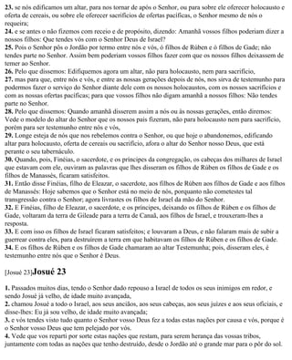 23. se nós edificamos um altar, para nos tornar de após o Senhor, ou para sobre ele oferecer holocausto e
oferta de cereais, ou sobre ele oferecer sacrifícios de ofertas pacíficas, o Senhor mesmo de nós o
requeira;
24. e se antes o não fizemos com receio e de propósito, dizendo: Amanhã vossos filhos poderiam dizer a
nossos filhos: Que tendes vós com o Senhor Deus de Israel?
25. Pois o Senhor pôs o Jordão por termo entre nós e vós, ó filhos de Rúben e ó filhos de Gade; não
tendes parte no Senhor. Assim bem poderiam vossos filhos fazer com que os nossos filhos deixassem de
temer ao Senhor.
26. Pelo que dissemos: Edifiquemos agora um altar, não para holocausto, nem para sacrifício,
27. mas para que, entre nós e vós, e entre as nossas gerações depois de nós, nos sirva de testemunho para
podermos fazer o serviço do Senhor diante dele com os nossos holocaustos, com os nossos sacrifícios e
com as nossas ofertas pacíficas; para que vossos filhos não digam amanhã a nossos filhos: Não tendes
parte no Senhor.
28. Pelo que dissemos: Quando amanhã disserem assim a nós ou às nossas gerações, então diremos:
Vede o modelo do altar do Senhor que os nossos pais fizeram, não para holocausto nem para sacrifício,
porém para ser testemunho entre nós e vós,
29. Longe esteja de nós que nos rebelemos contra o Senhor, ou que hoje o abandonemos, edificando
altar para holocausto, oferta de cereais ou sacrifício, afora o altar do Senhor nosso Deus, que está
perante o seu tabernáculo.
30. Quando, pois, Finéias, o sacerdote, e os príncipes da congregação, os cabeças dos milhares de Israel
que estavam com ele, ouviram as palavras que lhes disseram os filhos de Rúben os filhos de Gade e os
filhos de Manassés, ficaram satisfeitos.
31. Então disse Finéias, filho de Eleazar, o sacerdote, aos filhos de Rúben aos filhos de Gade e aos filhos
de Manassés: Hoje sabemos que o Senhor está no meio de nós, porquanto não cometestes tal
transgressão contra o Senhor; agora livrastes os filhos de Israel da mão do Senhor.
32. E Finéias, filho de Eleazar, o sacerdote, e os príncipes, deixando os filhos de Rúben e os filhos de
Gade, voltaram da terra de Gileade para a terra de Canaã, aos filhos de Israel, e trouxeram-lhes a
resposta.
33. E com isso os filhos de Israel ficaram satisfeitos; e louvaram a Deus, e não falaram mais de subir a
guerrear contra eles, para destruírem a terra em que habitavam os filhos de Rúben e os filhos de Gade.
34. E os filhos de Rúben e os filhos de Gade chamaram ao altar Testemunha; pois, disseram eles, é
testemunho entre nós que o Senhor é Deus.

[Josué 23]Josué    23
1. Passados muitos dias, tendo o Senhor dado repouso a Israel de todos os seus inimigos em redor, e
sendo Josué já velho, de idade muito avançada,
2. chamou Josué a todo o Israel, aos seus anciãos, aos seus cabeças, aos seus juízes e aos seus oficiais, e
disse-lhes: Eu já sou velho, de idade muito avançada;
3. e vós tendes visto tudo quanto o Senhor vosso Deus fez a todas estas nações por causa e vós, porque é
o Senhor vosso Deus que tem pelejado por vós.
4. Vede que vos reparti por sorte estas nações que restam, para serem herança das vossas tribos,
juntamente com todas as nações que tenho destruído, desde o Jordão até o grande mar para o pôr do sol.
 